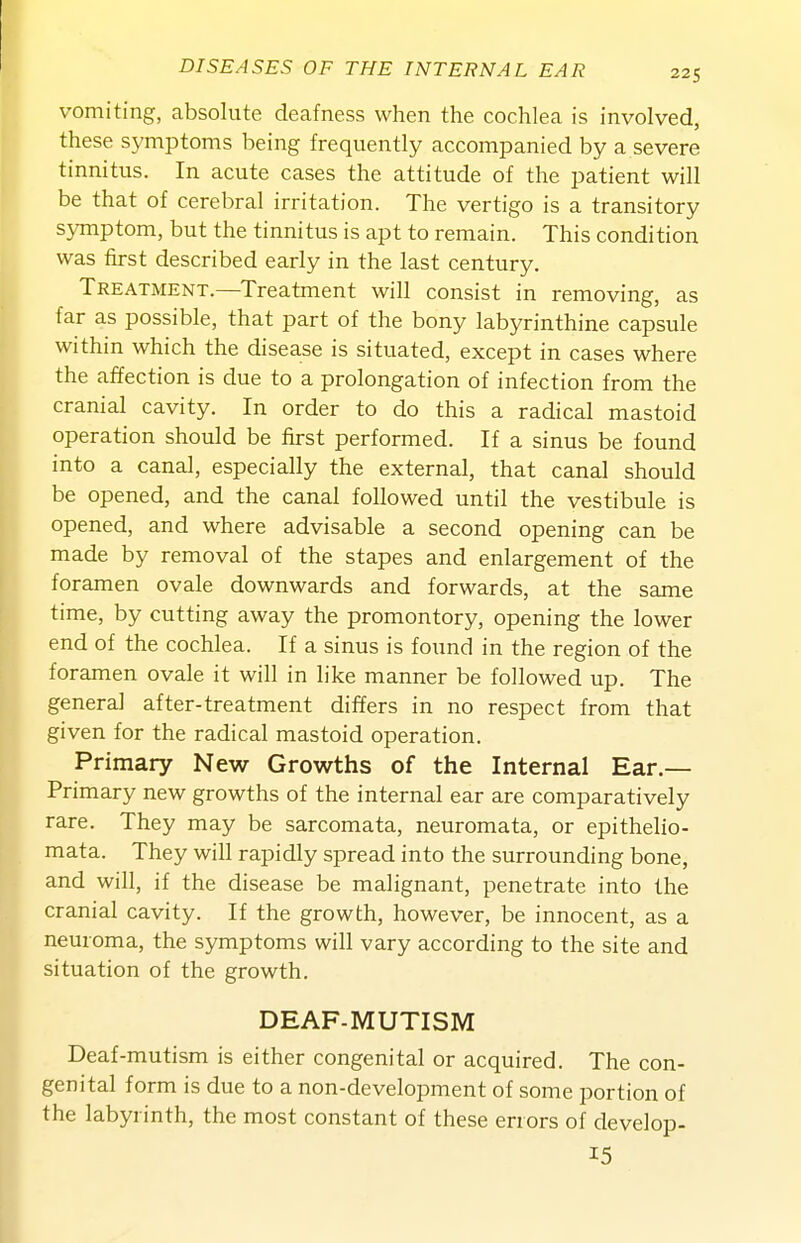 vomiting, absolute deafness when the cochlea is involved, these symptoms being frequently accompanied by a severe tinnitus. In acute cases the attitude of the patient will be that of cerebral irritation. The vertigo is a transitory symptom, but the tinnitus is apt to remain. This condition was first described early in the last century. Treatment.—Treatment will consist in removing, as far as possible, that part of the bony labyrinthine capsule within which the disease is situated, except in cases where the affection is due to a prolongation of infection from the cranial cavity. In order to do this a radical mastoid operation should be first performed. If a sinus be found into a canal, especially the external, that canal should be opened, and the canal followed until the vestibule is opened, and where advisable a second opening can be made by removal of the stapes and enlargement of the foramen ovale downwards and forwards, at the same time, by cutting away the promontory, opening the lower end of the cochlea. If a sinus is found in the region of the foramen ovale it will in like manner be followed up. The general after-treatment differs in no respect from that given for the radical mastoid operation. Primary New Growths of the Internal Ear.— Primary new growths of the internal ear are comparatively rare. They may be sarcomata, neuromata, or epithelio- mata. They will rapidly spread into the surrounding bone, and will, if the disease be malignant, penetrate into the cranial cavity. If the growth, however, be innocent, as a neuroma, the symptoms will vary according to the site and situation of the growth. DEAF-MUTISM Deaf-mutism is either congenital or acquired. The con- genital form is due to a non-development of some portion of the labyrinth, the most constant of these errors of develop- 15