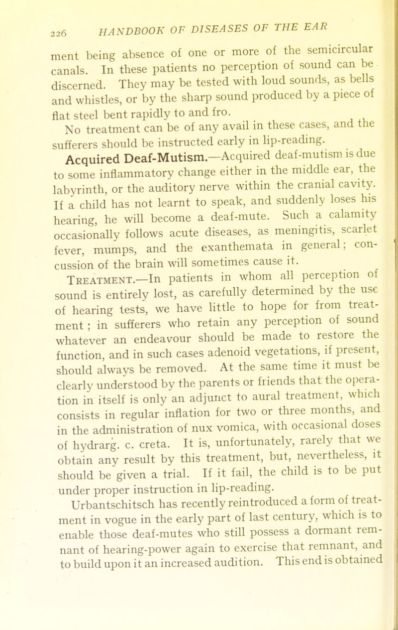 ment being absence of one or more of the semicircular canals. In these patients no perception of sound can be discerned. They may be tested with loud sounds, as bells and whistles, or by the sharp sound produced by a piece of fiat steel bent rapidly to and fro. No treatment can be of any avail in these cases, and the sufferers should be instructed early in lip-reading. Acquired Deaf-Mutism.—Acquired deaf-mutism is due to some inflammatory change either in the middle ear, the labyrinth, or the auditory nerve within the cranial cavity. If a child has not learnt to speak, and suddenly loses his hearing, he will become a deaf-mute. Such a calamity occasionally follows acute diseases, as meningitis, scarlet fever, mumps, and the exanthemata in general; con- cussion of the brain will sometimes cause it. Treatment.—In patients in whom all perception of sound is entirely lost, as carefully determined by the use of hearing tests, we have little to hope for from treat- ment ; in suf?erers who retain any perception of sound whatever an endeavour should be made to restore the function, and in such cases adenoid vegetations, if present, should always be removed. At the same time it must be clearly understood by the parents or friends that the opera- tion in itself is only an adjunct to aural treatment, which consists in regular inflation for two or three months, and in the administration of nux vomica, with occasional doses of hydrarg. c. creta. It is, unfortunately, rarely that we obtain any result by this treatment, but, nevertheless, it should be given a trial. If it fail, the child is to be put under proper instruction in lip-reading. Urbantschitsch has recently reintroduced a form of treat- ment in vogue in the early part of last century, which is to enable those deaf-mutes who still possess a dormant rem- nant of hearing-power again to exercise that remnant, and to build upon it an increased audition. This end is obtained