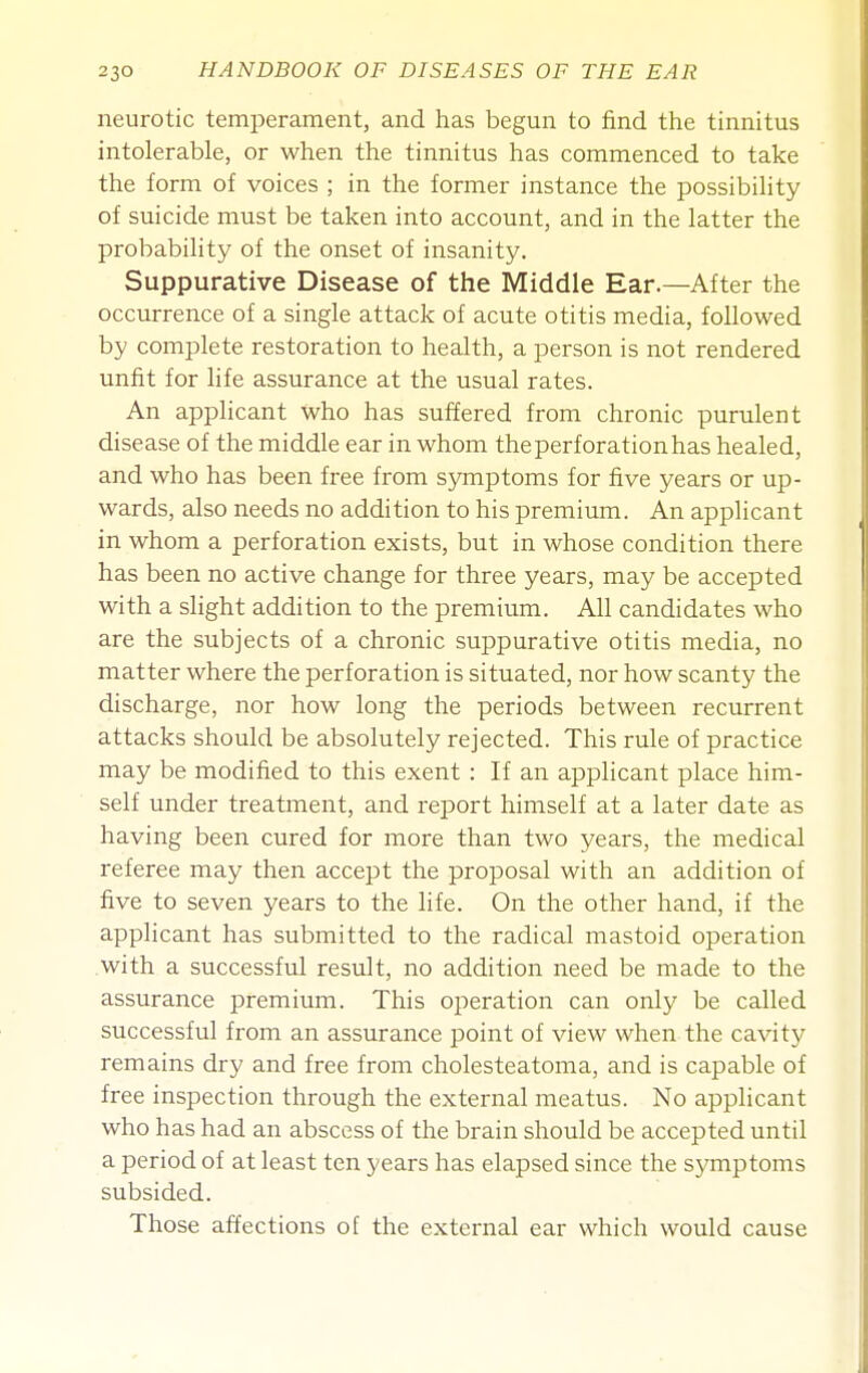 neurotic temperament, and has begun to find the tinnitus intolerable, or when the tinnitus has commenced to take the form of voices ; in the former instance the possibility of suicide must be taken into account, and in the latter the probability of the onset of insanity. Suppurative Disease of the Middle Ear.—After the occurrence of a single attack of acute otitis media, followed by complete restoration to health, a person is not rendered unfit for life assurance at the usual rates. An applicant who has suffered from chronic purulent disease of the middle ear in whom the perforation has healed, and who has been free from symptoms for five years or up- wards, also needs no addition to his premimn. An applicant in whom a perforation exists, but in whose condition there has been no active change for three years, may be accepted with a slight addition to the premium. All candidates who are the subjects of a chronic suppurative otitis media, no matter where the perforation is situated, nor how scanty the discharge, nor how long the periods between recurrent attacks should be absolutely rejected. This rule of practice may be modified to this exent : If an applicant place him- self under treatment, and report himself at a later date as having been cured for more than two years, the medical referee may then accept the proposal with an addition of five to seven years to the life. On the other hand, if the applicant has submitted to the radical mastoid operation with a successful result, no addition need be made to the assurance premium. This operation can only be called successful from an assurance point of view when the cavity remains dry and free from cholesteatoma, and is capable of free inspection through the external meatus. No applicant who has had an abscess of the brain should be accepted until a period of at least ten years has elapsed since the symptoms subsided. Those affections of the external ear which would cause