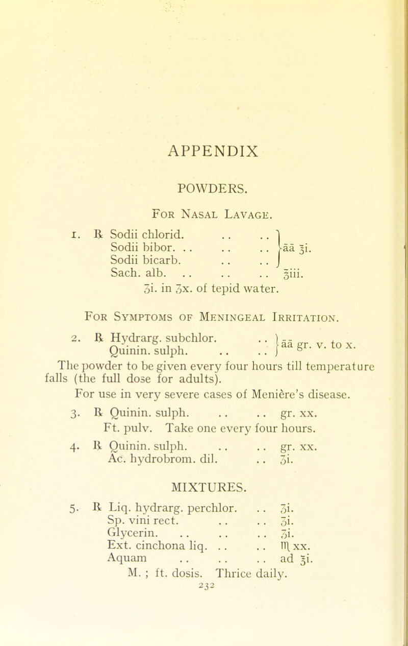 APPENDIX POWDERS. For Nasal Lavage. I. R Sodii chlorid, Sodii bibor. . Sodii bicarb. Sach. alb. aa 31. 5i. in 3x. of tepid water. For Symptoms of Meningeal Irritation. 2. R Hydrarg. subchlor. .. ]-- Quinin.sulph jaagr. v. to x. The powder to be given every four hours till temperature falls (the full dose for adults). For use in very severe cases of Meniere's disease. 3. R Quinin. sulph. .. .. gr. xx. Ft. pulv. Take one every four hours. 4. R Quinin. sulph. .. .. gr. xx. Ac. hydrobrom. dil. .. 3i. MIXTURES. 5. R Liq. hydrarg. perchlor. Sp. vini rect. Glycerin. Ext. cinchona liq. .. Aquam M. ; ft. dosis. Thrice daily. 7)1. 3i. oi. nixx. ad 3i.