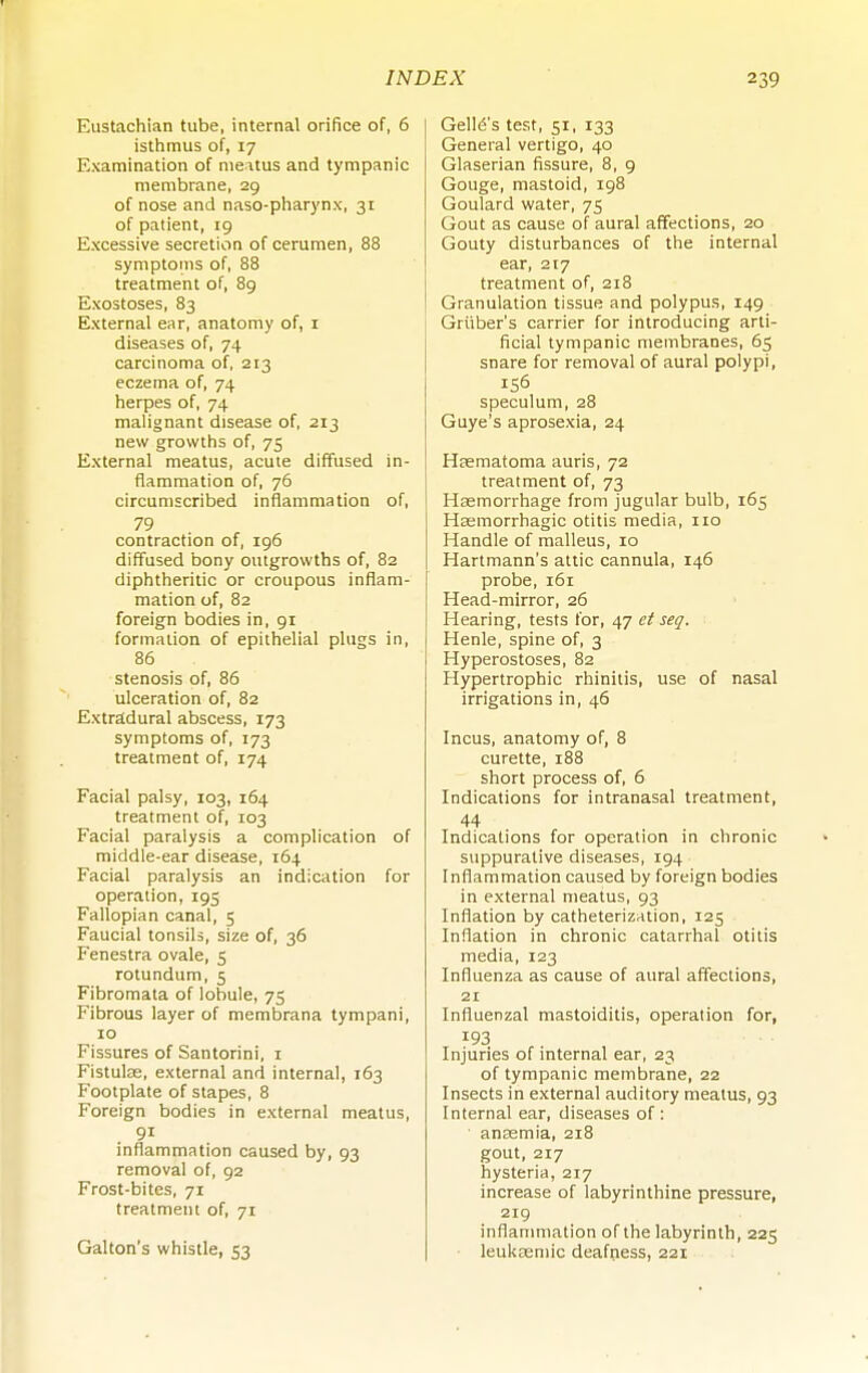 Eustachian tube, internal orifice of, 6 isthmus of, 17 Examination of meatus and tympanic membrane, 29 of nose and naso-pharynx, 31 of patient, 19 Excessive secretion of cerumen, 88 symptoms of, 88 treatment of, 89 Exostoses, 83 External ear, anatomy of, i diseases of, 74 carcinoma of, 213 eczema of, 74 herpes of, 74 malignant disease of, 213 new growths of, 75 External meatus, acute diffused in- flammation of, 76 circumscribed inflammation of, 79 contraction of, 196 diffused bony outgrowths of, 82 diphtheritic or croupous inflam- mation of, 82 foreign bodies in, 91 formation of epithelial plugs in, 86 stenosis of, 86 ulceration of, 82 Extradural abscess, 173 symptoms of, 173 treatment of, 174 Facial palsy, 103, 164 treatment of, 103 Facial paralysis a complication of middle-ear disease, 164 Facial paralysis an indication for operation, 195 Fallopian canal, 5 Faucial tonsils, size of, 36 Fenestra ovale, 5 rotundum, 5 Fibromata of lobule, 75 Fibrous layer of membrana tympani, 10 Fissures of Santorini, i Fistulse, external and internal, 163 Footplate of stapes, 8 Foreign bodies in external meatus, 91 inflammation caused by, 93 removal of, 92 Frost-bites, 71 treatment of, 71 Gallon's whistle, 53 Gell(5's test, 51, 133 General vertigo, 40 Glaserian fissure, 8, 9 Gouge, mastoid, 198 Goulard water, 75 Gout as cause of aural affections, 20 Gouty disturbances of the internal ear, 217 treatment of, 218 Granulation tissue and polypus, 149 Griiber's carrier for introducing arti- ficial tympanic membranes, 65 snare for removal of aural polypi, 156 speculum, 28 Guye's aprosexia, 24 Hsematoma auris, 72 treatment of, 73 Haemorrhage from jugular bulb, 165 Hagmorrhagic otitis media, 110 Handle of malleus, 10 Hartmann's attic cannula, 146 probe, 161 Head-mirror, 26 Hearing, tests for, 47 ei seq. Henle, spine of, 3 Hyperostoses, 82 Hypertrophic rhinitis, use of nasal irrigations in, 46 Incus, anatomy of, 8 curette, 188 short process of, 6 Indications for intranasal treatment, 44 Indications for operation in chronic suppurative diseases, 194 Inflammation caused by foreign bodies in external meatus, 93 Inflation by catheterization, 125 Inflation in chronic catarrhal otitis media, 123 Influenza as cause of aural affections, 21 Influenzal mastoiditis, operation for, 193 Injuries of internal ear, 23 of tympanic membrane, 22 Insects in external auditory meatus, 93 Internal ear, diseases of: anremia, 218 gout, 217 hysteria, 217 increase of labyrinthine pressure, 219 inflammation of the labyrinth, 225 ■ leukosmic deafness, 221