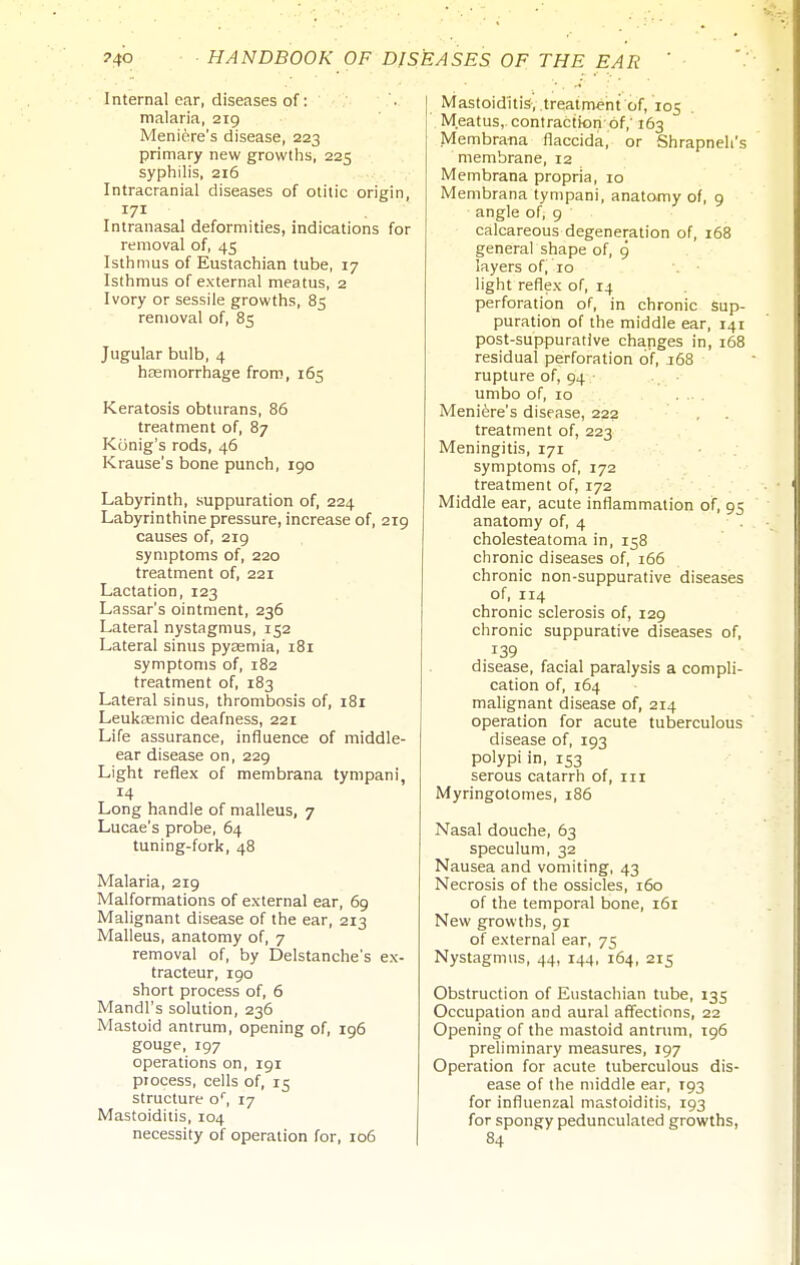 Internal ear, diseases of: malaria, 219 Meniere's disease, 223 primary new growths, 225 syphilis, 216 Intracranial diseases of otitic origin, 171 Intranasal deformities, indications for removal of, 45 Isthmus of Eustachian tube, 17 Isthmus of external meatus, 2 Ivory or sessile growths, 85 removal of, 85 Jugular bulb, 4 haemorrhage from, 165 Keratosis obturans, 86 treatment of, 87 Konig's rods, 46 Krause's bone punch, 190 Labyrinth, suppuration of, 224 Labyrinthine pressure, increase of, 219 causes of, 219 symptoms of, 220 treatment of, 221 Lactation, 123 Lassar's ointment, 236 Lateral nystagmus, 152 Lateral sinus pyaemia, 181 symptoms of, 182 treatment of, 183 Lateral sinus, thrombosis of, 181 Leuksemic deafness, 221 Life assurance, influence of middle- ear disease on, 229 Light reflex of membrana tyrapani, 14 Long handle of malleus, 7 Lucae's probe, 64 tuning-fork, 48 Malaria, 219 Malformations of external ear, 69 Malignant disease of the ear, 213 Malleus, anatomy of, 7 removal of, by Delstanche's ex- tracteur, 190 short process of, 6 Mandl's solution, 236 Mastoid antrum, opening of, 196 gouge, 197 operations on, 191 process, cells of, 15 structure o, 17 Mastoiditis, 104 necessity of operation for, 106 Mastoiditis, .treatment of, 105 Meatus, contraction of,' 163 Membra-na flaccida, or Shrapneli's membrane, 12 Membrana propria, 10 Membrana tympani, anatomy of, 9 angle of, 9 calcareous degeneration of, 168 general shape of, 9 layers of, 10 ■ light reflex of, 14 perforation of, in chronic Sup- puration of the middle ear, 141 post-suppurative changes in, 168 residual perforation of, 168 rupture of, 94 . • umbo of, 10 Meniere's disease, 222 ' ■ , treatment of, 223 Meningitis, 171 symptoms of, 172 treatment of, 172 Middle ear, acute inflammation of, 95 anatomy of, 4 cholesteatoma in, 158 chronic diseases of, 166 chronic non-suppurative diseases of, 114 chronic sclerosis of, 129 chronic suppurative diseases of, .139 disease, facial paralysis a compli- cation of, 164 malignant disease of, 214 operation for acute tuberculous disease of, 193 polypi in, 153 serous catarrh of, 111 Myringotomes, 186 Nasal douche, 63 speculum, 32 Nausea and vomiting, 43 Necrosis of the ossicles, 160 of the temporal bone, i6r New growths, 91 of external ear, 75 Nystagmus, 44, 144, 164, 215 Obstruction of Eustachian tube, 135 Occupation and aural affections, 22 Opening of the mastoid antrum, 196 preliminary measures, 197 Operation for acute tuberculous dis- ease of the middle ear, 193 for influenzal mastoiditis, 193 for spongy pedunculated growths, 84