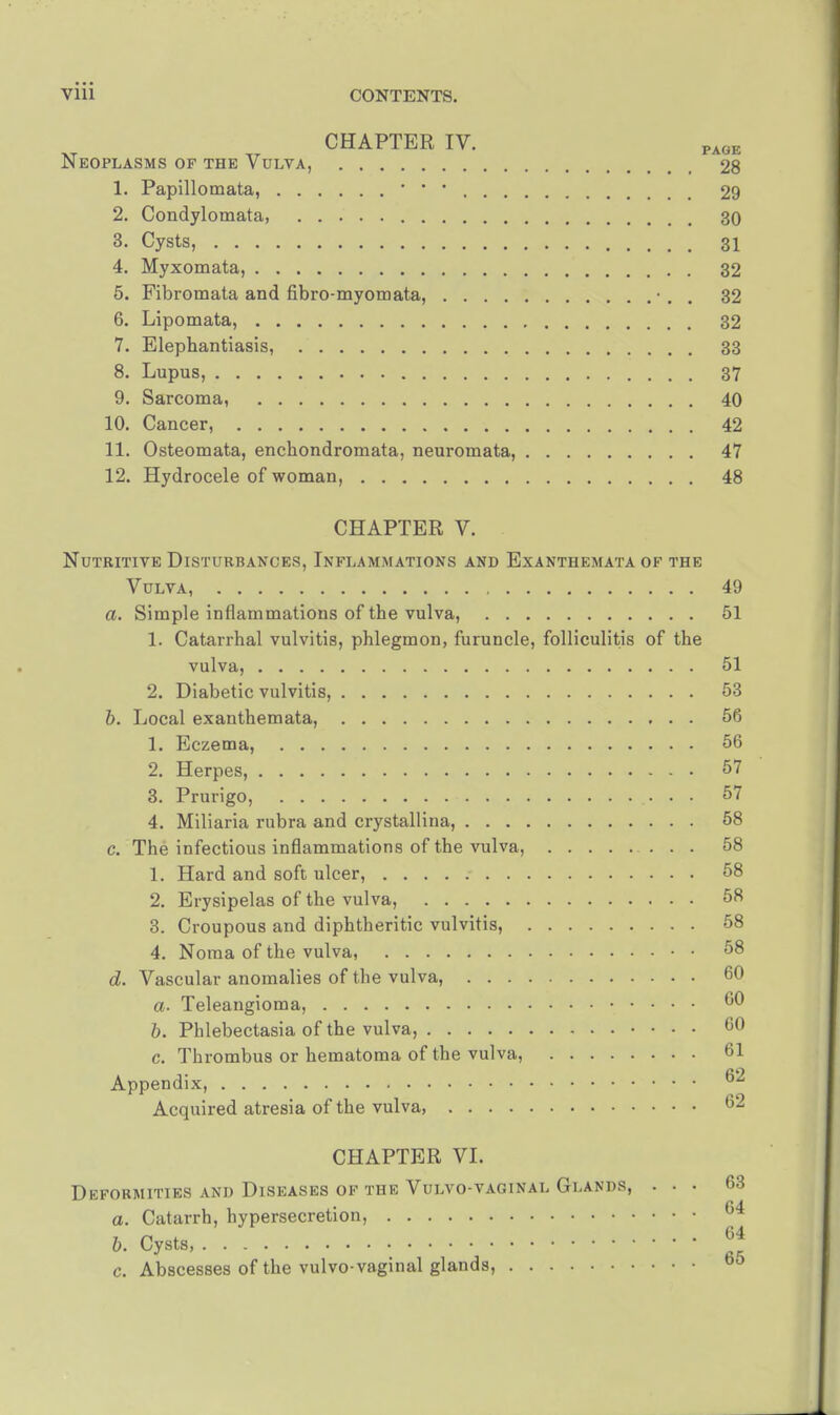 CHAPTER IV. PAGE Neoplasms of the Vulva, 28 1. Papillomata, 29 2. Condylomata, 30 3. Cysts, 31 4. Myxomata, 32 5. Fibromata and fibro-myomata, •. 32 6. Lipomata, 32 7. Elephantiasis, 33 8. Lupus, 37 9. Sarcoma, 40 10. Cancer, 42 11. Osteomata, enchondromata, neuromata, 47 12. Hydrocele of woman, 48 CHAPTER V. Nutritive Disturbances, Inflammations and Exanthemata of the Vulva 49 a. Simple inflammations of the vulva, 51 1. Catarrhal vulvitis, phlegmon, furuncle, folliculitis of the vulva, 51 2. Diabetic vulvitis, 53 b. Local exanthemata, 56 1. Eczema, 56 2. Herpes, 57 3. Prurigo, • • • ^ 4. Miliaria rubra and crystallina, 58 c. The infectious inflammations of the vulva, 58 1. Hard and soft ulcer, 58 2. Erysipelas of the vulva, 58 3. Croupous and diphtheritic vulvitis, 58 4. Noma of the vulva, • • 58 d. Vascular anomalies of the vulva, 60 60 a. Teleangioma b. Phlebectasia of the vulva, 60 c. Thrombus or hematoma of the vulva, 61 Appendix, °* Acquired atresia of the vulva, 62 CHAPTER VI. Deformities and Diseases of the Vulvo-vaginal Glands, . . • 63 a. Catarrh, hypersecretion, 64 b. Cysts JJ c. Abscesses of the vulvo- vaginal glands, 00