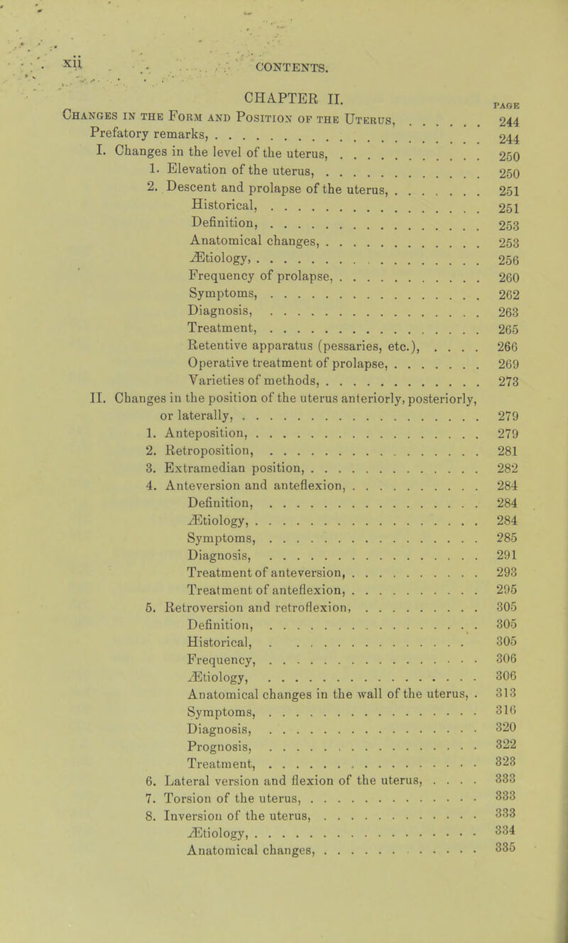 x^ . • . - CONTENTS. CHAPTER EE. Changes in the Form and Position of the Uterus, . 244 Prefatory remarks, 244 I. Changes in the level of the uterus, 250 1. Elevation of the uterus, 250 2. Descent and prolapse of the uterus, 251 Historical, 251 Definition, 253 Anatomical changes, 253 ^Etiology 256 Frequency of prolapse, 260 Symptoms, 262 Diagnosis, 263 Treatment, 265 Retentive apparatus (pessaries, etc.), .... 266 Operative treatment of prolapse, 269 Varieties of methods, 273 II. Changes in the position of the uterus anteriorly, posteriorly, or laterally, 279 1. Anteposition, 279 2. Retroposition, 281 3. Extramedian position, 282 4. Anteversion and anteflexion, 284 Definition, 284 iEtiology, 284 Symptoms, 285 Diagnosis, 291 Treatment of anteversion, 293 Treatment of anteflexion, 295 5. Retroversion and retroflexion, 305 Definition, %. 305 Historical, 305 Frequency, 306 ^Etiology, 306 Anatomical changes in the wall of the uterus, . 313 Symptoms, 316 Diagnosis, 320 Prognosis, 322 Treatment, 323 6. Lateral version and flexion of the uterus, .... 333 7. Torsion of the uterus, 333 8. Inversion of the uterus, 333 ^Etiology, 334 Anatomical changes, 335