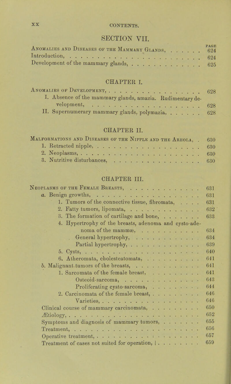 SECTION VII. Anomalies and Diseases of the Mammary Glands, 624 Introduction, g24 Development of the mammary glands, 625 CHAPTER I. Anomalies of Development, 628 I. Absence of the mammary glands, amazia. Rudimentary de- velopment, . . , 628 II. Supernumerary mammary glands, polymazia, 628 CHAPTER II. Malformations and Diseases of the Nipple and the Areola, . 630 1. Retracted nipple, 630 2. Neoplasms, 630 3. Nutritive disturbances, 630 CHAPTER III. Neoplasms of the Female Breasts, 631 a. Benign growths, 631 1. Tumors of the connective tissue, fibromata, .... 631 2. Fatty tumors, lipomata, 632 3. The formation of cartilage and bone, 633 4. Hypertrophy of the breasts, adenoma and cysto-ade- noma of the mammae, 634 General hypertrophy, 634 Partial hypertrophy, 639 5. Cysts, 640 6. Atheromata, cholesteatomata, 611 6. Malignant.tumors of the breasts, 641 1. Sarcomata of the female breast, 641 Osteoid-sarcoma, • 643 Proliferating cysto-sarcoma, 644 2. Carcinomata of the female breast, 646 Varieties, 646 Clinical course of mammary carcinomata, 650 ^Etiology, 652 Symptoms and diagnosis of mammary tumors, 655 Treatment, 656 Operative treatment, • 657 Treatment of cases not suited for operation, | 659