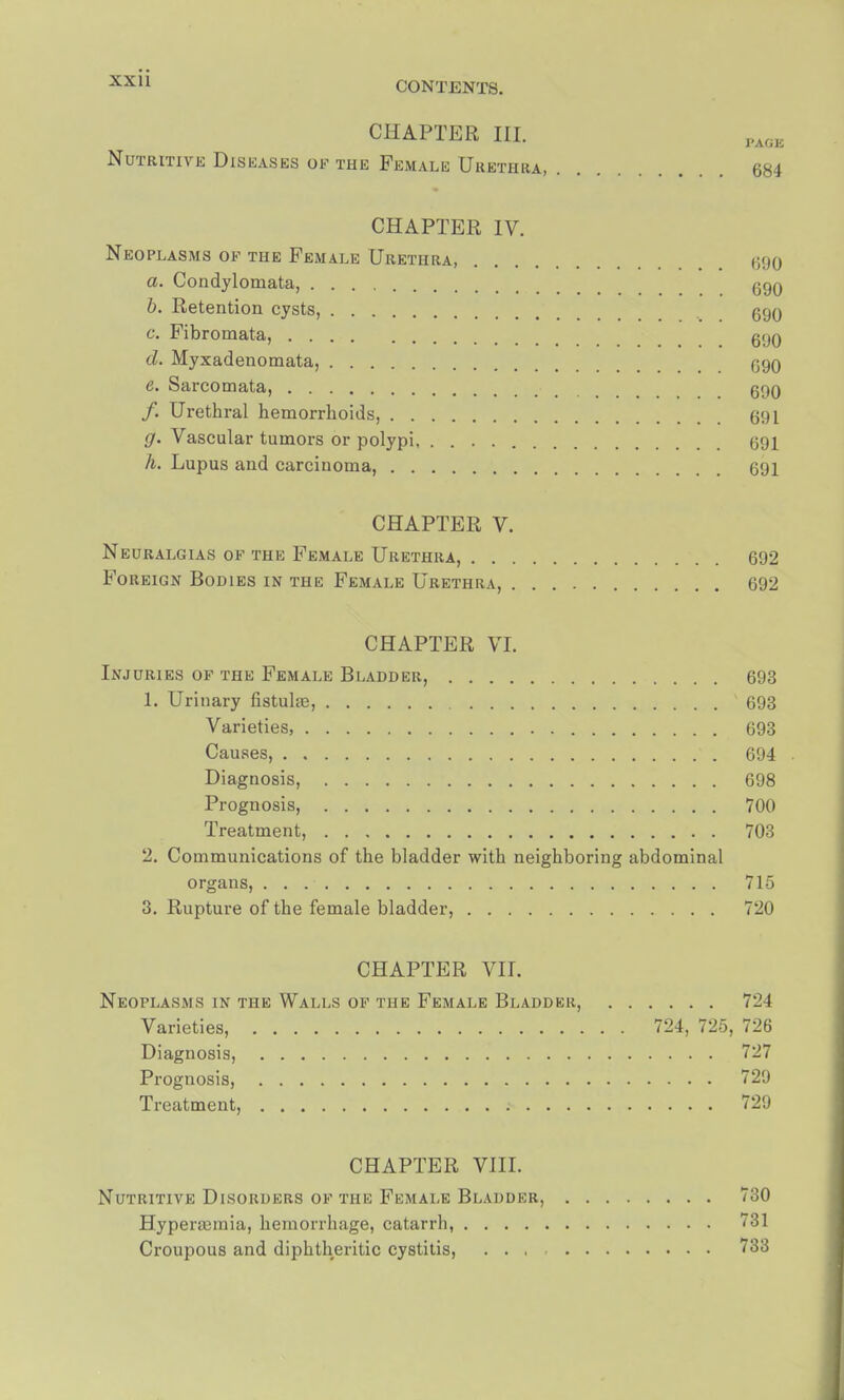 CHAPTER III. Nutritive Diseases of the Female Urethra, 684 CHAPTER IV. Neoplasms of the Female Urethra, 690 a. Condylomata, 690 b. Retention cysts, 690 c. Fibromata, g(JQ cl. Myxadenomata, 090 e. Sarcomata, 690 /. Urethral hemorrhoids, 691 g. Vascular tumors or polypi 691 h. Lupus and carcinoma, 691 CHAPTER V. Neuralgias of the Female Urethra, 692 Foreign Bodies in the Female Urethra, 692 CHAPTER VI. Injuries of the Female Bladder, 693 1. Urinary fistuhe, 693 Varieties, 693 Causes, 694 Diagnosis, 698 Prognosis, 700 Treatment, 703 2. Communications of the bladder with neighboring abdominal organs, 715 3. Rupture of the female bladder, 720 CHAPTER VII. Neoplasms in the Walls of the Female Bladder, 724 Varieties, 724, 725, 726 Diagnosis, 727 Prognosis, 729 Treatment, 729 CHAPTER VIII. Nutritive Disorders of the Female Bladder, 730 HyperaMnia, hemorrhage, catarrh, 731 Croupous and diphtheritic cystitis, ... 733
