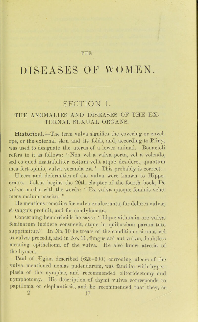 THE DISEASES OF WOMEN. SECTION I. THE ANOMALIES AND DISEASES OF THE EX- TERNAL SEXUAL ORGANS. Historical.—The term vulva signifies the covering or envel- ope, or the external skin and its folds, and, according to Pliny, was used to designate the uterus of a lower animal. Bonacioli refers to it as follows: Non vel a valva porta, vel a volendo, sed eo quod insatiabiliter coitum velit atque desideret, quantum mea fert opinio, vulva vocanda est. This probably is correct. Ulcers and deformities of the vulva were known to Hippo- crates. Celsus begins the 20th chapter of the fourth book, De vulvas morbo, with the words:  Ex vulva quoque feminis vehe- mens malum nascitur. He mentions remedies for vulva exulceranta, for dolores vulvae, si sanguis profluit, and for condylomata. Concerning hemorrhoids he says :  Idque vitium in ore vulvae feminarum incidere consuevit, atque in quibusdara parum tuto supprimitur. In No. 10 he treats of the condition : si anus vel os vulvae procedit, and in No. 11, fungus ani aut vulvae, doubtless meaning epithelioma of the vulva. He also knew atresia of the hymen. Paul of iEgina described (625-690) corroding ulcers of the vulva, mentioned nomas pudendarum, was familiar with hyper- plasia of the nymphae, and recommended clitoridectomy and nymphotomy. His description of thymi vulvae corresponds to papilloma or elephantiasis, and he recommended that they, as