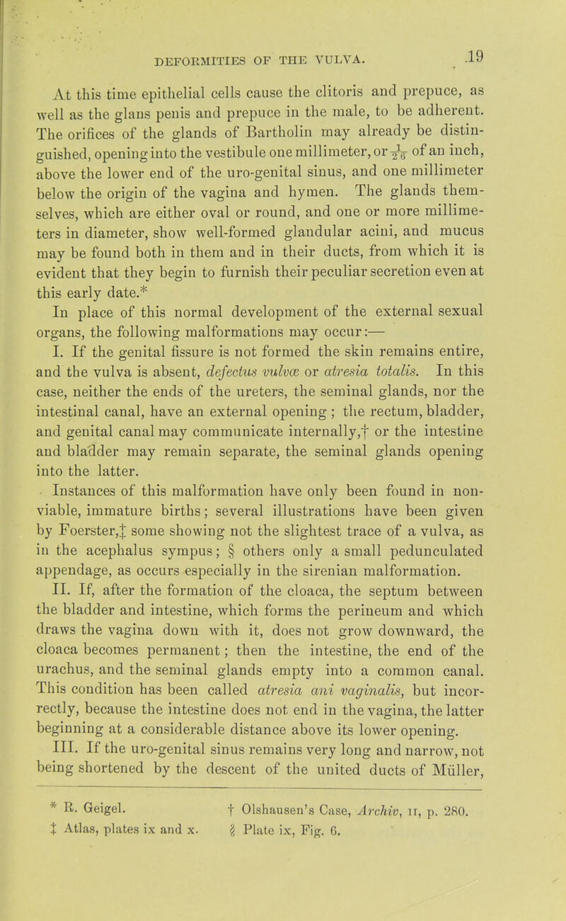 At this time epithelial cells cause the clitoris and prepuce, as well as the glaus penis and prepuce in the male, to be adherent. The orifices of the glands of Bartholin may already be distin- guished, opening into the vestibule one millimeter, or-^g- of an inch, above the lower end of the uro-genital sinus, and one millimeter below the origin of the vagina and hymen. The glands them- selves, which are either oval or round, and one or more millime- ters in diameter, show well-formed glandular acini, and mucus may be found both in them and in their ducts, from which it is evident that they begin to furnish their peculiar secretion even at this early date.* In place of this normal development of the external sexual organs, the following malformations may occur:— I. If the genital fissure is not formed the skin remains entire, and the vulva is absent, defectus vulvae or atresia totalis. In this case, neither the ends of the ureters, the seminal glands, nor the intestinal canal, have an external opening ; the rectum, bladder, and genital canal may communicate internally,f or the intestine and bladder may remain separate, the seminal glands opening into the latter. Instances of this malformation have only been found in non- viable, immature births; several illustrations have been given by Foerster,! some showing not the slightest trace of a vulva, as in the acephalus sympus; § others only a small pedunculated appendage, as occurs especially in the sirenian malformation. II. If, after the formation of the cloaca, the septum between the bladder and intestine, which forms the perineum and which draws the vagina down with it, does not grow downward, the cloaca becomes permanent; then the intestine, the end of the urachus, and the seminal glands empty into a common canal. This condition has been called atresia ani vaginalis, but incor- rectly, because the intestine does not end in the vagina, the latter beginning at a considerable distance above its lower opening. III. If the uro-genital sinus remains very long and narrow, not being shortened by the descent of the united ducts of Miiller, * R. Geigel. % Atlas, plates ix and x. f Olshausen's Case, Archiv, n, p. 280. £ Plate ix, Fig. G.