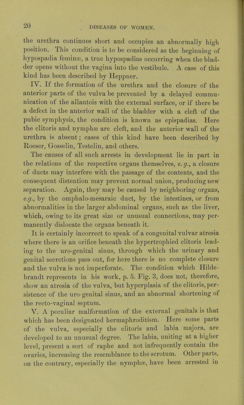 the urethra continues short and occupies an abnormally high position. This condition is to be considered as the beginning of hypospadia feminse, a true hypospadias occurring when the blad- der opens without the vagina into the vestibule. A case of this kind has been described by Heppner. IV. If the formation of the urethra and the closure of the anterior parts of the vulva be prevented by a delayed commu- nication of the allantois with the external surface, or if there be a defect in the anterior wall of the bladder with a cleft of the pubic symphysis, the condition is known as epispadias. Here the clitoris and nymphse are cleft, and the anterior wall of the urethra is absent; cases of this kind have been described by Roeser, Gosselin, Testelin, and others. The causes of all such arrests in development lie in part in the relations of the respective organs themselves, e. g., a closure of ducts may interfere with the passage of the contents, and the consequent distention may prevent normal union, producing new separation. Again, they may be caused by neighboring organs, e.g., by the omphalo-mesaraic duct, by the intestines, or from abnormalities in the larger abdominal organs, such as the liver, which, owing to its great size or unusual connections, may per- manently dislocate the organs beneath it. It is certainly incorrect to speak of a congenital vulvar atresia where there is an orifice beneath the hypertrophied clitoris lead- ing to the uro-genital sinus, through which the urinary and genital secretions pass out, for here there is no complete closure and the vulva is not imperforate. The condition which Hilde- brandt represents in his work, p. 5. Fig. 3, does not, therefore, show an atresia of the vulva, but hyperplasia of the clitoris, per- sistence of the uro-genital sinus, and an abnormal shortening of the recto-vaginal septum. V. A peculiar malformation of the external genitals is that which has been designated hermaphroditism. Here some parts of the vulva, especially the clitoris and labia majora, are developed to an unusual degree. The labia, uniting at a higher level, present a sort of raphe and not infrequently contain the ovaries, increasing the resemblance to the scrotum. Other parts, on the contrary, especially the nymphse, have been arrested in