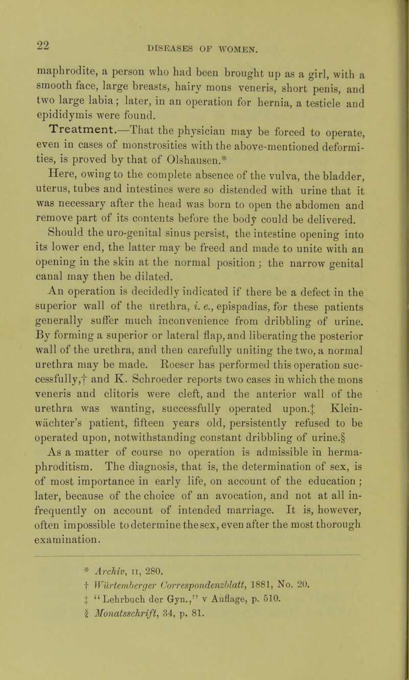 maphrodite, a person who had been brought up as a girl, with a smooth face, large breasts, hairy raons veneris, short penis, and two large labia; later, in an operation for hernia, a testicle and epididymis were found. Treatment.—That the physician may be forced to operate, even in cases of monstrosities with the above-mentioned deformi- ties, is proved by that of Olshausen.* Here, owing to the complete absence of the vulva, the bladder, uterus, tubes and intestines were so distended with urine that it was necessary after the head was born to open the abdomen and remove part of its contents before the body could be delivered. Should the uro-genital sinus persist, the intestine opening into its lower end, the latter may be freed and made to unite with an opening in the skin at the normal position ; the narrow genital canal may then be dilated. An operation is decidedly indicated if there be a defect in the superior wall of the urethra, i. e., epispadias, for these patients generally suffer much inconvenience from dribbling of urine. By forming a superior or lateral flap, and liberating the posterior wall of the urethra, and then carefully uniting the two, a normal urethra may be made. Roeser has performed this operation suc- cessfully^ and K. Schroeder reports two cases in which the mons veneris and clitoris were cleft, and the anterior wall of the urethra was wanting, successfully operated upon.J Klein- wiichter's patient, fifteen years old, persistently refused to be operated upon, notwithstanding constant dribbling of urine.§ As a matter of course no operation is admissible in herma- phroditism. The diagnosis, that is, the determination of sex, is of most importance in early life, on account of the education ; later, because of the choice of an avocation, and not at all in- frequently on account of intended marriage. It is, however, often impossible to determine the sex, even after the most thorough examination. * Archiv, II, 280. f Wilrtembcrger Correspondenzhlalt, 1881, No. 20. J Lehrbuch der Gyn.,M v Auflage, p. 510. 'i Monatsschrift, 34, p. 81.