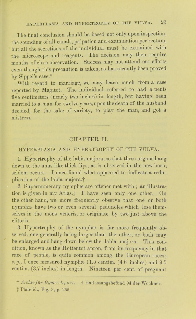 The final conclusion should be based not only upon inspection, the sounding of all canals, palpation and examination per rectum, but all the secretions of the individual must' be examined with the microscope and reagents. The decision may then require months of close observation. Success may not attend our efforts even though this precaution is taken, as has recently been proved by Sippel's case.* With regard to marriage, we may learn much from a case reported by Magitot. The individual referred to had a penis five centimeters (nearly two inches) in length, but having been married to a man for twelve years, upon the death of the husband decided, for the sake of variety, to play the man, and got a mistress. CHAPTER II. HYPERPLASIA AND HYPERTROPHY OF THE VULVA. 1. Hypertrophy of the labia majora, so that these organs hang down to the anus like thick lips, as is observed in the new-born, seldom occurs. I once found what appeared to indicate a redu- plication of the labia majora.f 2. Supernumerary nymphse are oftener met with ; an illustra- tion is given in my Atlas.J I have seen only one other. On the other hand, we more frequently observe that one or both nymphse have two or even several peduncles which lose them- selves in the mons veneris, or originate by two just above the clitoris. 3. Hypertrophy of the nymphse is far more frequently ob- served, one generally being larger than the other, or both may be enlarged and hang down below the labia majora. This con- dition, known as the Hottentot apron, from its frequency in that race of people, is quite common among the European races; e.g., I once measured nymphse 11.5 centim. (4.6 inches) and 9.5 centim. (3.7 inches) in length. Nineteen per cent, of pregnant ■ Archivfdr Gyna-col, xiv. f Entlassungsbefund 94 der Wochner. % Plate id., Fig. 3, p. 265.