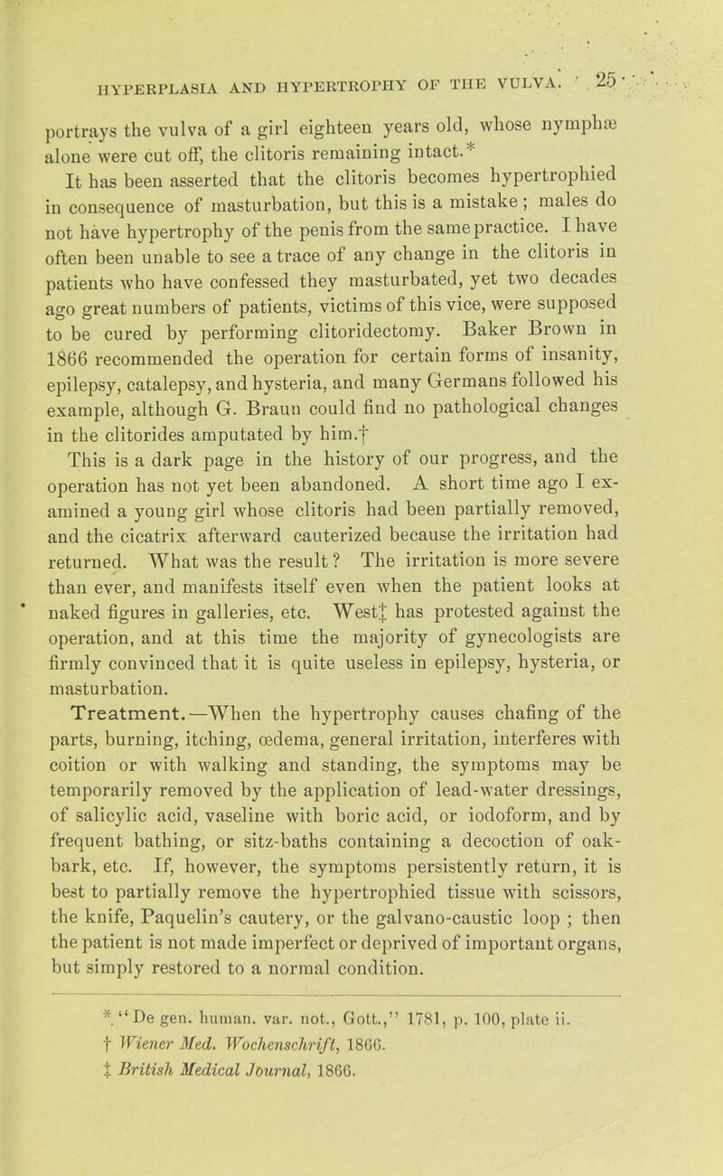 portrays the vulva of a girl eighteen years old, whose nymphse alone were cut off, the clitoris remaining intact.* It has been asserted that the clitoris becomes hypertrophied in consequence of masturbation, but this is a mistake ; males do not have hypertrophy of the penis from the same practice. I have often been unable to see a trace of any change in the clitoris in patients who have confessed they masturbated, yet two decades ago great numbers of patients, victims of this vice, were supposed to be cured by performing clitoridectomy. Baker Brown in 1866 recommended the operation for certain forms of insanity, epilepsy, catalepsy, and hysteria, and many Germans followed his example, although G. Braun could find no pathological changes in the clitorides amputated by him.} This is a dark page in the history of our progress, and the operation has not yet been abandoned. A short time ago I ex- amined a young girl whose clitoris had been partially removed, and the cicatrix afterward cauterized because the irritation had returned. What was the result ? The irritation is more severe than ever, and manifests itself even when the patient looks at naked figures in galleries, etc. West! has protested against the operation, and at this time the majority of gynecologists are firmly convinced that it is quite useless in epilepsy, hysteria, or masturbation. Treatment.—When the hypertrophy causes chafing of the parts, burning, itching, oedema, general irritation, interferes with coition or with walking and standing, the symptoms may be temporarily removed by the application of lead-water dressings, of salicylic acid, vaseline with boric acid, or iodoform, and by frequent bathing, or sitz-baths containing a decoction of oak- bark, etc. If, however, the symptoms persistently return, it is best to partially remove the hypertrophied tissue with scissors, the knife, Paquelin's cautery, or the galvano-caustic loop ; then the patient is not made imperfect or deprived of important organs, but simply restored to a normal condition. ' De gen. human, var. not., Gott., 1781, p. 100, plate ii. f Wiener Med. Wochenschrift, 18GG. t British Medical Journal, 1866.