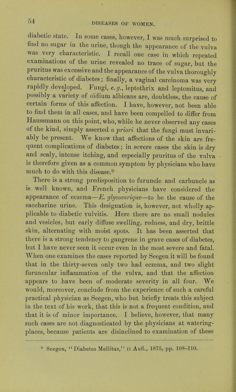 DISEASES OF WOMEN. diabetic state. In some cases, however, I was much surprised to find no sugar in the urine, though the appearance of the vulva was very characteristic. I recall one case in which repeated examinations of the urine revealed no trace of sugar, but the pruritus was excessive and the appearance of the vulva thoroughly characteristic of diabetes; finally, a vaginal carcinoma was very rapidly developed. Fungi, e. g., leptothrix and leptomitus, and possibly a variety of oidium albicans are, doubtless, the cause of certain forms of this affection. I have, however, not been able to find them in all cases, and have been compelled to differ from Haussmann on this point, who, while he never observed any cases of the kind, simply asserted a priori that the fungi must invari- ably be present. We know that affections of the skin are fre- quent complications of diabetes; in severe cases the skin is dry and scaly, intense itching, and especially pruritus of the vulva is therefore given as a common symptom by physicians who have much to do with this disease* There is a strong predisposition to furuncle and carbuncle as is well known, and French physicians have considered the appearance of eczema—E. glycosurique—to be the cause of the saccharine urine. This designation is, however, not wholly ap- plicable to diabetic vulvitis. Here there are no small nodules and vesicles, but early diffuse swelling, reduess, and dry, brittle skin, alternating with moist spots. It has been asserted that there is a strong tendency to gangrene in grave cases of diabetes, but I have never seen it occur even in the most severe and fatal. When one examines the cases reported by Seegen it will be found that in the thirty-seven only two had eczema, and two slight furuncular inflammation of the vulva, and that the affection appears to have been of moderate severity in all four. We would, moreover, conclude from the experience of such a careful practical physician as Seegen, who but briefly treats this subject in the text of his work, that this is not a frequent condition, and that it is of minor importance. I believe, however, that many such cases are not diagnosticated by the physicians at watering- places, because patients are disinclined to examination of these * Seegen, Diabetes Mellitus, n Aufl., 1875, pp. 108-110.