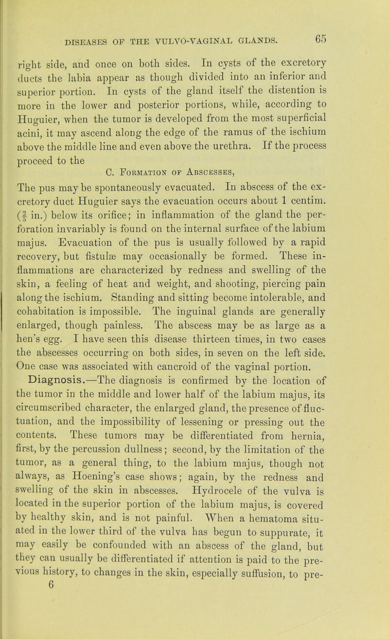 right side, and once on both sides. In cysts of the excretory ducts the labia appear as though divided into an inferior and superior portion. In cysts of the gland itself the distention is more in the lower and posterior portions, while, according to Huguier, when the tumor is developed from the most superficial acini, it may ascend along the edge of the ramus of the ischium above the middle line and even above the urethra. If the process proceed to the C. Formation of Abscesses, The pus maybe spontaneously evacuated. In abscess of the ex- cretory duct Huguier says the evacuation occurs about 1 centim. (f in.) below its orifice; in inflammation of the gland the per- foration invariably is found on the internal surface of the labium majus. Evacuation of the pus is usually followed by a rapid recovery, but fistulse may occasionally be formed. These in- flammations are characterized by redness and swelling of the skin, a feeling of heat and weight, and shooting, piercing pain along the ischium. Standing and sitting become intolerable, and cohabitation is impossible. The inguinal glands are generally enlarged, though painless. The abscess may be as large as a hen's egg. I have seen this disease thirteen times, in two cases the abscesses occurring on both sides, in seven on the left side. One case was associated with cancroid of the vaginal portion. Diagnosis.—The diagnosis is confirmed by the location of the tumor in the middle and lower half of the labium majus, its circumscribed character, the enlarged gland, the presence of fluc- tuation, and the impossibility of lessening or pressing out the contents. These tumors may be differentiated from hernia, first, by the percussion dullness; second, by the limitation of the tumor, as a general thing, to the labium majus, though not always, as Hoening's case shows; again, by the redness and swelling of the skin in abscesses. Hydrocele of the vulva is located in the superior portion of the labium majus, is covered by healthy skin, and is not painful. When a hematoma situ- ated in the lower third of the vulva has begun to suppurate, it may easily be confounded with an abscess of the gland, but they can usually be differentiated if attention is paid to the pre- vious history, to changes in the skin, especially suffusion, to pre- 6