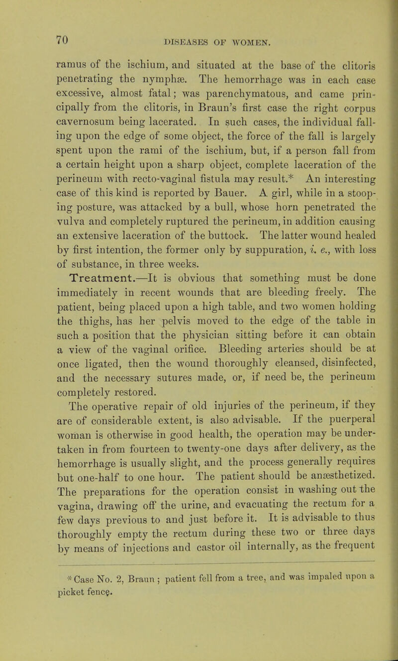 ramus of the ischium, and situated at the base of the clitoris penetrating the nymphse. The hemorrhage was in each case excessive, almost fatal; was parenchymatous, and came prin- cipally from the clitoris, in Braun's first case the right corpus cavernosum being lacerated. In such cases, the individual fall- ing upon the edge of some object, the force of the fall is largely spent upon the rami of the ischium, but, if a person fall from a certain height upon a sharp object, complete laceration of the perineum with recto-vaginal fistula may result.* An interesting case of this kind is reported by Bauer. A girl, while in a stoop- ing posture, was attacked by a bull, whose horn penetrated the vulva and completely ruptured the perineum, in addition causing an extensive laceration of the buttock. The latter wound healed by first intention, the former only by suppuration, i. e., with loss of substance, in three weeks. Treatment.—It is obvious that something must be done immediately in recent wounds that are bleeding freely. The patient, being placed upon a high table, and two women holding the thighs, has her pelvis moved to the edge of the table in such a position that the physician sitting before it can obtain a view of the vaginal orifice. Bleeding arteries should be at once ligated, then the wound thoroughly cleansed, disinfected, and the necessary sutures made, or, if need be, the perineum completely restored. The operative repair of old injuries of the perineum, if they are of considerable extent, is also advisable. If the puerperal woman is otherwise in good health, the operation may be under- taken in from fourteen to twenty-one days after delivery, as the hemorrhage is usually slight, and the process generally requires but one-half to one hour. The patient should be anaesthetized. The preparations for the operation consist in washing out the vagina, drawing off the urine, and evacuating the rectum for a few days previous to and just before it. It is advisable to thus thoroughly empty the rectum during these two or three days by means of injections and castor oil internally, as the frequent *Case No. 2, Braun ; patient fell from a tree, and was impaled upon a picket fence.