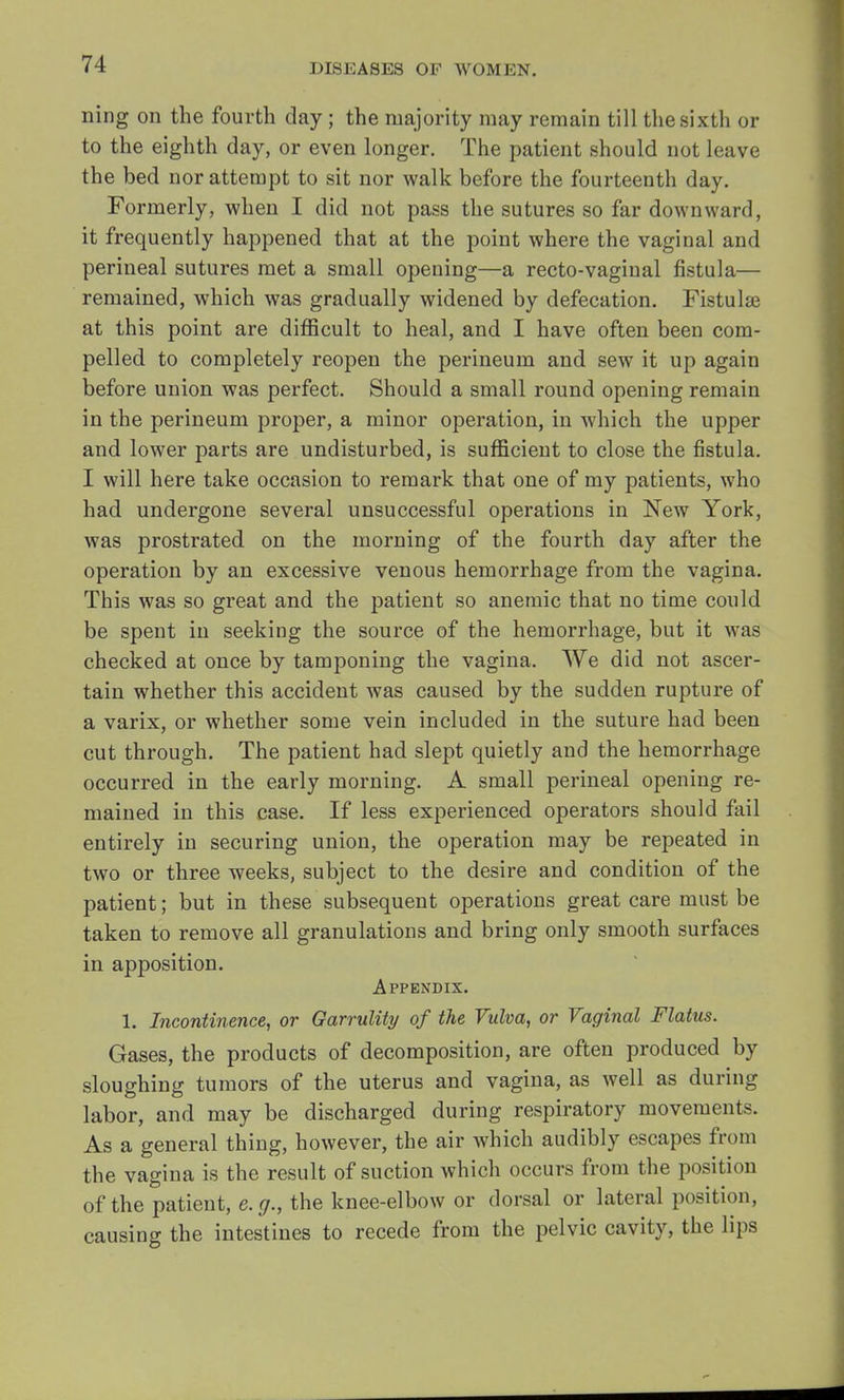 ning on the fourth day ; the majority may remain till the sixth or to the eighth day, or even longer. The patient should not leave the bed nor attempt to sit nor walk before the fourteenth day. Formerly, when I did not pass the sutures so far downward, it frequently happened that at the point where the vaginal and perineal sutures met a small opening—a recto-vaginal fistula— remained, which was gradually widened by defecation. Fistulae at this point are difficult to heal, and I have often been com- pelled to completely reopen the perineum and sew it up again before union was perfect. Should a small round opening remain in the perineum proper, a minor operation, in which the upper and lower parts are undisturbed, is sufficient to close the fistula. I will here take occasion to remark that one of my patients, who had undergone several unsuccessful operations in New York, was prostrated on the morning of the fourth day after the operation by an excessive venous hemorrhage from the vagina. This was so great and the patient so anemic that no time could be spent in seeking the source of the hemorrhage, but it was checked at once by tamponing the vagina. We did not ascer- tain whether this accident was caused by the sudden rupture of a varix, or whether some vein included in the suture had been cut through. The patient had slept quietly and the hemorrhage occurred in the early morning. A small perineal opening re- mained in this case. If less experienced operators should fail entirely in securing union, the operation may be repeated in two or three weeks, subject to the desire and condition of the patient; but in these subsequent operations great care must be taken to remove all granulations and bring only smooth surfaces in apposition. Appendix. 1. Incontinence, or Garrulity of the Vulva, or Vaginal Flatus. Gases, the products of decomposition, are often produced by sloughing tumors of the uterus and vagina, as well as during labor, and may be discharged during respiratory movements. As a general thing, however, the air which audibly escapes from the vagina is the result of suction which occurs from the position of the patient, e.g., the knee-elbow or dorsal or lateral position, causing the intestines to recede from the pelvic cavity, the lips