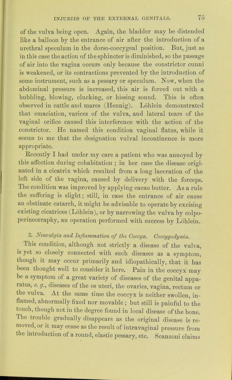 of the vulva being open. Again, the bladder may be distended like a balloon by the entrance of air after the introduction of a urethral speculum in the dorso-coccygeal position. But, just as in this case the action of the sphincter is diminished, so the passage of air into the vagina occurs only because the constrictor cunni is weakened, or its contractions prevented by the introduction of some instrument, such as a pessary or speculum. Now, when the abdominal pressure is increased, this air is forced out with a bubbling, blowing, clucking, or hissing sound. This is often observed in cattle and mares (Hennig). Lohlein demonstrated that emaciation, varices of the vulva, and lateral tears of the vaginal orifice caused this interference with the action of the constrictor. He named this condition vaginal flatus, while it seems to me that the designation vulval incontinence is more appropriate. Kecently I had under my care a patient who was annoyed by this affection during cohabitation ; in her case the disease origi- nated in a cicatrix which resulted from a long laceration of the left side of the vagina, caused by delivery with the forceps. The condition was improved by applying cacao butter. As a rule the suffering is slight; still, in case the entrance of air cause an obstinate catarrh, it might be advisable to operate by excising existing cicatrices (Lohlein), or by narrowing the vulva by colpo- perineorraphy, an operation performed with success by Lohlein. 2. Neuralgia and Inflammation of the Coccyx. Coccygodynia. This condition, although not strictly a disease of the vulva, is yet so closely connected with such diseases as a symptom, though it may occur primarily and idiopathically, that it has been thought well to consider it here. Pain in the coccyx may be a symptom of a great variety of diseases of the genital appa- ratus, e. (j., diseases of the os uteri, the ovaries, vagina, rectum or the vulva. At the same time the coccyx is neither swollen, in- flamed, abnormally fixed nor movable ; but still is painful to'the touch, though not in the degree found in local disease of the bone. The trouble gradually disappears as the original disease is re- moved, or it may cease as the result of intravaginal pressure from the introduction of a round, elastic pessary, etc. Scanzoni claims