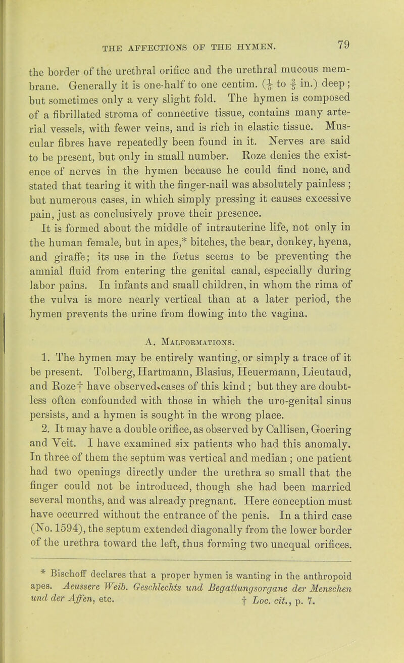the border of the urethral orifice and the urethral mucous mem- brane. Generally it is one-half to one centim. (■} to f in.) deep; but sometimes only a very slight fold. The hymen is composed of a fibrillated stroma of connective tissue, contains many arte- rial vessels, with fewer veins, and is rich in elastic tissue. Mus- cular fibres have repeatedly been found in it. Nerves are said to be present, but only in small number. Eoze denies the exist- ence of nerves in the hymen because he could find none, and stated that tearing it with the finger-nail was absolutely painless ; but numerous cases, in which simply pressing it causes excessive pain, just as conclusively prove their presence. It is formed about the middle of intrauterine life, not only in the human female, but in apes,* bitches, the bear, donkey, hyena, and giraffe; its use in the foetus seems to be preventing the amnial fluid from entering the genital canal, especially during labor pains. In infants and small children, in whom the rima of the vulva is more nearly vertical than at a later period, the hymen prevents the urine from flowing into the vagina. A. Malformations. 1. The hymen may be entirely wanting, or simply a trace of it be present. Tolberg, Hartmann, Blasius, Heuermann, Lieutaud, and Rozef have observed»cases of this kind ; but they are doubt- less often confounded with those in which the uro-genital sinus persists, and a hymen is sought in the wrong place. 2. It may have a double orifice, as observed by Callisen, Goering and Veit. I have examined six patients who had this anomaly. In three of them the septum was vertical and median ; one patient had two openings directly under the urethra so small that the finger could not be introduced, though she had been married several months, and was already pregnant. Here conception must have occurred without the entrance of the penis. In a third case (No. 1594), the septum extended diagonally from the lower border of the urethra toward the left, thus forming two unequal orifices. * Bischoff declares that a proper hymen is wanting in the anthropoid apes. Aeussere Weib. Geschlechts und Begattungsorgane der Menschen und der Affen, etc. f hoc. cit., p. 7.