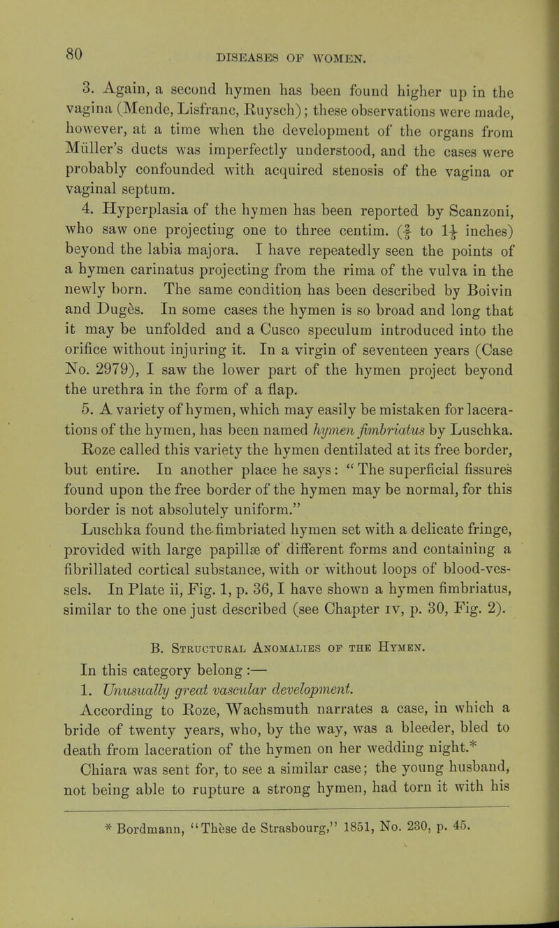 3. Again, a second hymen has been found higher up in the vagina (Mende, Lisfranc, Kuysch); these observations were made, however, at a time when the development of the organs from Muller's ducts was imperfectly understood, and the cases were probably confounded with acquired stenosis of the vagina or vaginal septum. 4. Hyperplasia of the hymen has been reported by Scanzoni, who saw one projecting one to three centim. (f to 1\ inches) beyond the labia majora. I have repeatedly seen the points of a hymen carinatus projecting from the rima of the vulva in the newly born. The same condition has been described by Boivin and Duges. In some cases the hymen is so broad and long that it may be unfolded and a Cusco speculum introduced into the orifice without injuring it. In a virgin of seventeen years (Case No. 2979), I saw the lower part of the hymen project beyond the urethra in the form of a flap. 5. A variety of hymen, which may easily be mistaken for lacera- tions of the hymen, has been named hymen jimbriatus by Luschka. Roze called this variety the hymen dentilated at its free border, but entire. In another place he says:  The superficial fissures found upon the free border of the hymen may be normal, for this border is not absolutely uniform. Luschka found the-fimbriated hymen set with a delicate fringe, provided with large papilla? of different forms and containing a fibrillated cortical substance, with or without loops of blood-ves- sels. In Plate ii, Fig. 1, p. 36,1 have shown a hymen fimbriatus, similar to the one just described (see Chapter iv, p. 30, Fig. 2). B. Structural Anomalies of the Hymen. In this category belong :— 1. Unusually great vascular development. According to Koze, Wachsmuth narrates a case, in which a bride of twenty years, who, by the way, was a bleeder, bled to death from laceration of the hymen on her wedding night.* Chiara was sent for, to see a similar case; the young husband, not being able to rupture a strong hymen, had torn it with his * Bordmann, These de Strasbourg, 1851, No. 230, p. 45.