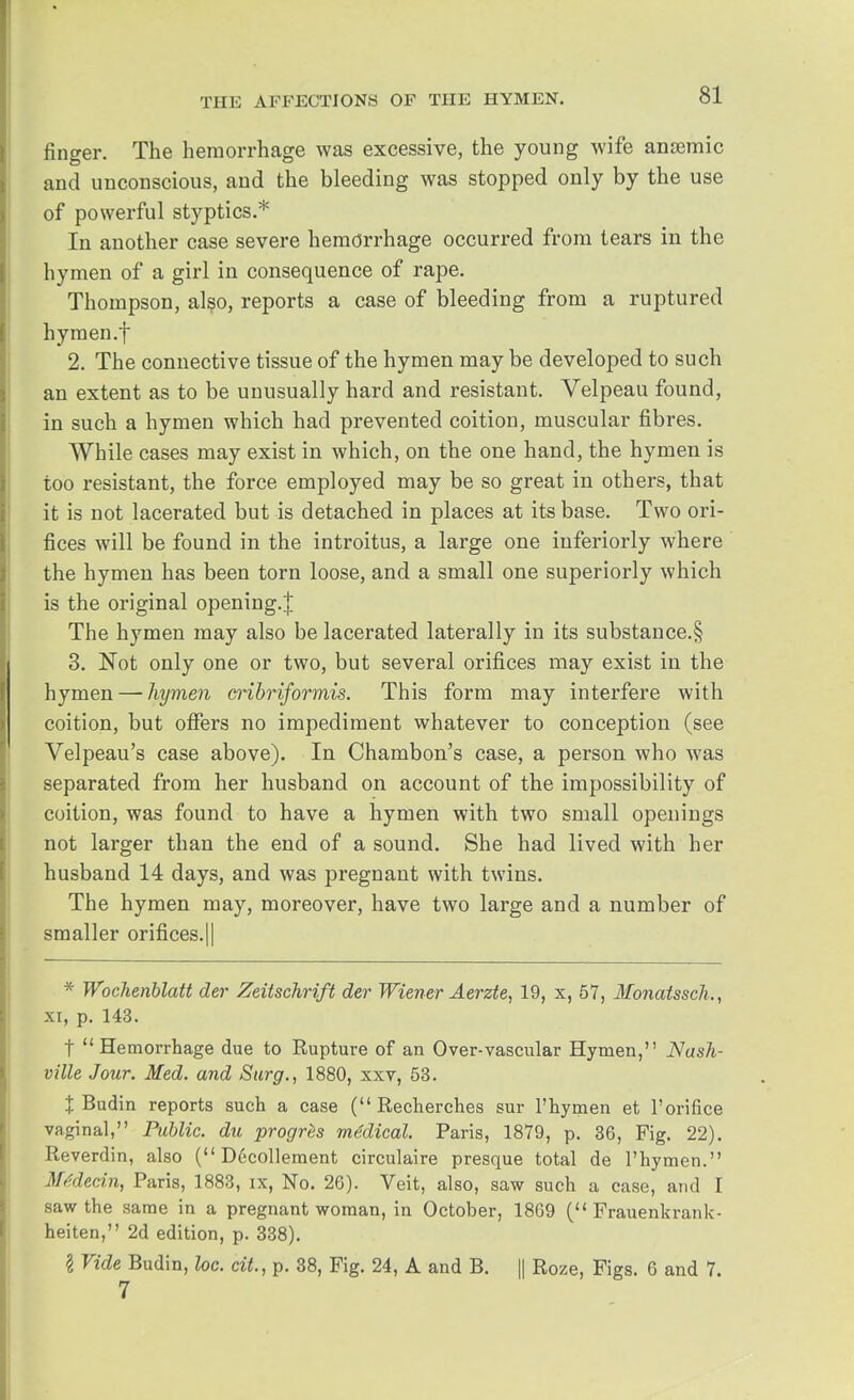 finger. The hemorrhage was excessive, the young wife anaemic and unconscious, and the bleeding was stopped only by the use of powerful styptics.* In another case severe hemorrhage occurred from tears in the hymen of a girl in consequence of rape. Thompson, also, reports a case of bleeding from a ruptured hymen.f 2. The connective tissue of the hymen may be developed to such an extent as to be unusually hard and resistant. Velpeau found, in such a hymen which had prevented coition, muscular fibres. While cases may exist in which, on the one hand, the hymen is too resistant, the force employed may be so great in others, that it is not lacerated but is detached in places at its base. Two ori- fices will be found in the introitus, a large one iuferiorly where the hymen has been torn loose, and a small one superiorly which is the original opening.^ The hymen may also be lacerated laterally in its substance.§ 3. Not only one or two, but several orifices may exist in the hymen—-hymen cribriformis. This form may interfere with coition, but offers no impediment whatever to conception (see Velpeau's case above). In Chambon's case, a person who was separated from her husband on account of the impossibility of coition, was found to have a hymen with two small openings not larger than the end of a sound. She had lived with her husband 14 days, and was pregnant with twins. The hymen may, moreover, have two large and a number of smaller orifices.|| * Wochenblatt der Zeitschrift der Wiener Aerzte, 19, x, 57, Monatssch., xi, p. 143. f Hemorrhage due to Rupture of an Over-vascular Hymen, Nash- ville Jour. Med. and Surg., 1880, xxv, 53. % Budin reports such a case ( Recherches sur l'hymen et l'orifice vaginal, Public, du progrZs medical. Paris, 1879, p. 36, Fig. 22). Reverdin, also ( Decollement circulaire presque total de l'hymen. Mtdecin, Paris, 1883, ix, No. 26). Veit, also, saw such a case, and I saw the same in a pregnant woman, in October, 1869 ( Frauenkrank- heiten, 2d edition, p. 338). \ Vide Budin, loc. cit., p. 38, Fig. 24, A and B. || Roze, Figs. 6 and 7. 7