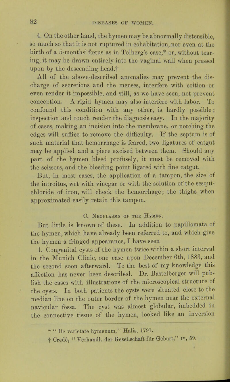 4. On the other hand, the hymen may be abnormally distensible, so much so that it is not ruptured in cohabitation, nor even at the birth of a 5-months' foetus as in Tolberg's case,* or, without tear- ing, it may be drawn entirely into the vaginal wall when pressed upon by the descending head.f All of the above-described anomalies may prevent the dis- charge of secretions and the menses, interfere with coition or even render it impossible, and still, as we have seen, not prevent conception. A rigid hymen may also interfere with labor. To confound this condition with any other, is hardly possible; inspection and touch render the diagnosis easy. In the majority of cases, making an incision into the membrane, or notching the edges will suffice to remove the difficulty. If the septum is of such material that hemorrhage is feared, two ligatures of catgut may be applied and a piece excised between them. Should any part of the hymen bleed profusely, it must be removed with the scissors, and the bleeding point ligated with fine catgut. But, in most cases, the application of a tampon, the size of the introitus, wet with vinegar or with the solution of the sesqui- chloride of iron, will check the hemorrhage; the thighs when approximated easily retain this tampon. C. Neoplasms of the Hymen. But little is known of these. In addition to papillomata of the hymen, which have already been referred to, and which give the hymen a fringed appearance, I have seen 1. Congenital cysts of the hymen twice within a short interval in the Munich Clinic, one case upon December 6th, 1883, and the second soon afterward. To the best of my knowledge this affection has never been described. Dr. Bastelberger will pub- lish the cases with illustrations of the microscopical structure of the cysts. In both patients the cysts were situated close to the median line on the outer border of the hymen near the external navicular fossa. The cyst was almost globular, imbedded in the connective tissue of the hymen, looked like an inversion *  De varietate hymenum, Halis, 1791. f Cred6,  Verhandl. der Gesellscbaft fur Geburt, iv, 59.