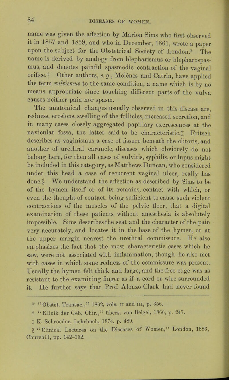 name was given the affection by Marion Sims who first observed it in 1857 and 1859, and who in December, 1861, wrote a paper upon the subject for the Obstetrical Society of London.* The name is derived by analogy from blepharismus or blepharospas- mus, and denotes painful spasmodic contraction of the vaginal orifice.f Other authors, e. g., Molenes and Catrin, have applied the term vulvismus to the same condition, a name which is by no means appropriate since touching different parts of the vulva causes neither pain nor spasm. The anatomical changes usually observed in this disease are, redness, erosions, swelling of the follicles, increased secretion, and in many cases closely aggregated papillary excrescences at the navicular fossa, the latter said to be characteristic.^ Fritsch describes as vaginismus a case of fissure beneath the clitoris, and another of urethral caruncle, diseases which obviously do not belong here, for then all cases of vulvitis, syphilis, or lupus might be included in this category, as Matthews Duncan, who considered under this head a case of recurrent vaginal ulcer, really has done.§ We understand the affection as described by Sims to be of the hymen itself or of its remains, contact with which, or even the thought of contact, being sufficient to cause such violent contractions of the muscles of the pelvic floor, that a digital examination of these patients without anaesthesia is absolutely impossible. Sims describes the seat and the character of the pain very accurately, and locates it in the base of the hymen, or at the upper margin nearest the urethral commissure. He also emphasizes the fact that the most characteristic cases which he saw, were not associated with inflammation, though he also met with cases in which some redness of the commissure was present. Usually the hymen felt thick and large, and the free edge was as resistant to the examining finger as if a cord or wire surrounded it. He further says that Prof. Alonzo Clark had never found * Obstet. Transac, 1862, vols, n and III, p. 356. f Klinik der Geb. Chir., libers, von Beigel, 1866, p. 247. % K. Schroeder, Lehrbucli, 1874, p. 489. I  Clinical Lectures on the Diseases of Women, London, 1883, Churchill, pp. 142-152.