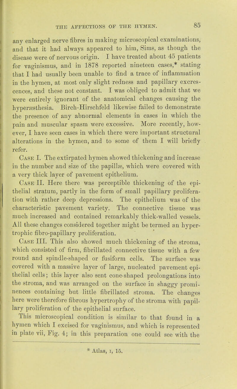 any enlarged nerve fibres in making microscopical examinations, and that it had always appeared to him, Sims, as though the disease were of nervous origin. I have treated about 45 patients for vaginismus, and in 1878 reported nineteen cases,* stating that I had usually been unable to find a trace of inflammation in the hymen, at most only slight redness and papillary excres- cences, and these not constant. I was obliged to admit that we were entirely ignorant of the anatomical changes causing the hyperesthesia. Birch-Hirschfeld likewise failed to demonstrate the presence of any abnormal elements in cases in which the pain and muscular spasm were excessive. More recently, how- ever, I have seen cases in which there were important structural alterations in the hymen, and to some of them I will briefly refer. Case I. The extirpated hymen showed thickening and increase in the number and size of the papillae, which were covered with a very thick layer of pavement epithelium. Case II. Here there was perceptible thickening of the epi- thelial stratum, partly in the form of small papillary prolifera- tion with rather deep depressions. The epithelium was of the characteristic pavement variety. The connective tissue was much increased and contained remarkably thick-walled vessels. All these changes considered together might be termed an hyper- trophic fibro-papillary proliferation. Case III. This also showed much thickening of the stroma, which consisted of firm, fibrillated connective tissue with a few round and spindle-shaped or fusiform cells. The surface was covered with a massive layer of large, nucleated pavement epi- thelial cells; this layer also sent cone-shaped prolongations into the stroma, and was arranged on the surface in shaggy promi- nences containing but little fibrillated stroma. The changes here were therefore fibrous hypertrophy of the stroma with papil- lary proliferation of the epithelial surface. This microscopical condition is similar to that found in a hymen which I excised for vaginismus, and which is represented in plate vii, Fig. 4; in this preparation one could see with the * Atlas, i, 15.