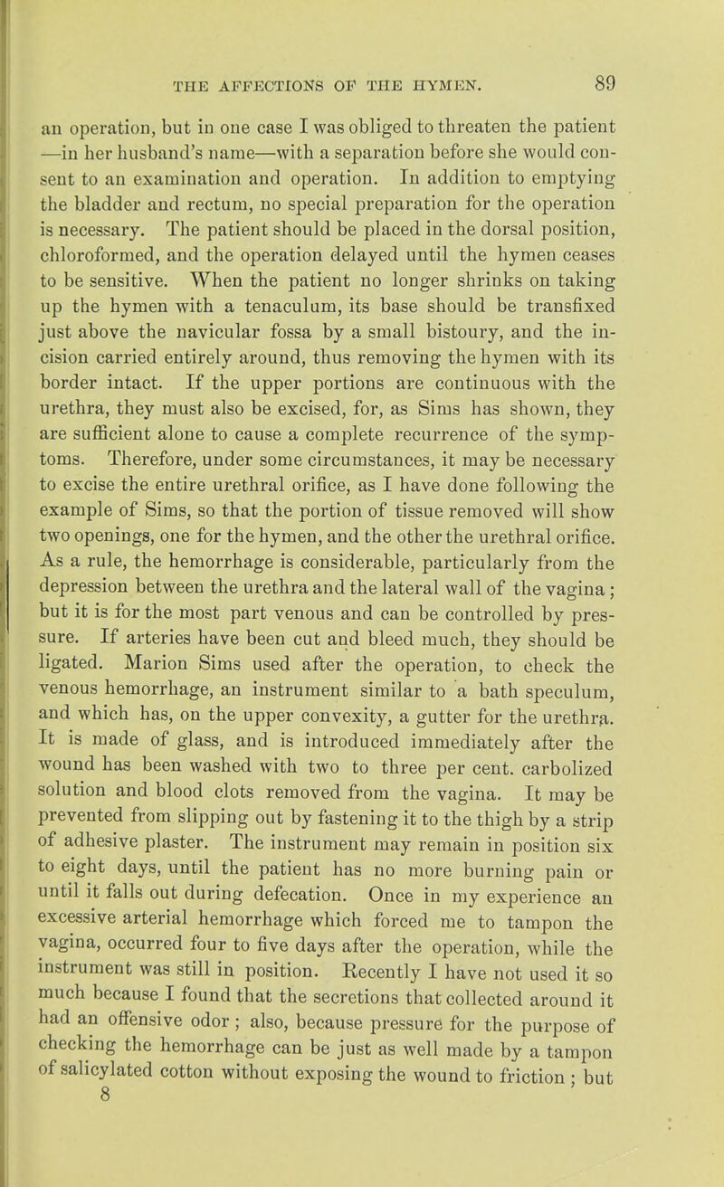 an operation, but in one case I was obliged to threaten the patient —in her husband's name—with a separa tion before she would con- sent to an examination and operation. In addition to emptying the bladder and rectum, no special preparation for the operation is necessary. The patient should be placed in the dorsal position, chloroformed, and the operation delayed until the hymen ceases to be sensitive. When the patient no longer shrinks on taking up the hymen with a tenaculum, its base should be transfixed just above the navicular fossa by a small bistoury, and the in- cision carried entirely around, thus removing the hymen with its border intact. If the upper portions are continuous with the urethra, they must also be excised, for, as Sims has shown, they are sufficient alone to cause a complete recurrence of the symp- toms. Therefore, under some circumstances, it may be necessary to excise the entire urethral orifice, as I have done following the example of Sims, so that the portion of tissue removed will show two openings, one for the hymen, and the other the urethral orifice. As a rule, the hemorrhage is considerable, particularly from the depression between the urethra and the lateral wall of the vagina; but it is for the most part venous and can be controlled by pres- sure. If arteries have been cut and bleed much, they should be ligated. Marion Sims used after the operation, to check the venous hemorrhage, an instrument similar to a bath speculum, and which has, on the upper convexity, a gutter for the urethra. It is made of glass, and is introduced immediately after the wound has been washed with two to three per cent, carbolized solution and blood clots removed from the vagina. It may be prevented from slipping out by fastening it to the thigh by a strip of adhesive plaster. The instrument may remain in position six to eight days, until the patient has no more burning pain or until it falls out during defecation. Once in my experience an excessive arterial hemorrhage which forced me to tampon the vagina, occurred four to five days after the operation, while the instrument was still in position. Eecently I have not used it so much because I found that the secretions that collected around it had an offensive odor; also, because pressure for the purpose of checking the hemorrhage can be just as well made by a tampon of salicylated cotton without exposing the wound to friction • but 8