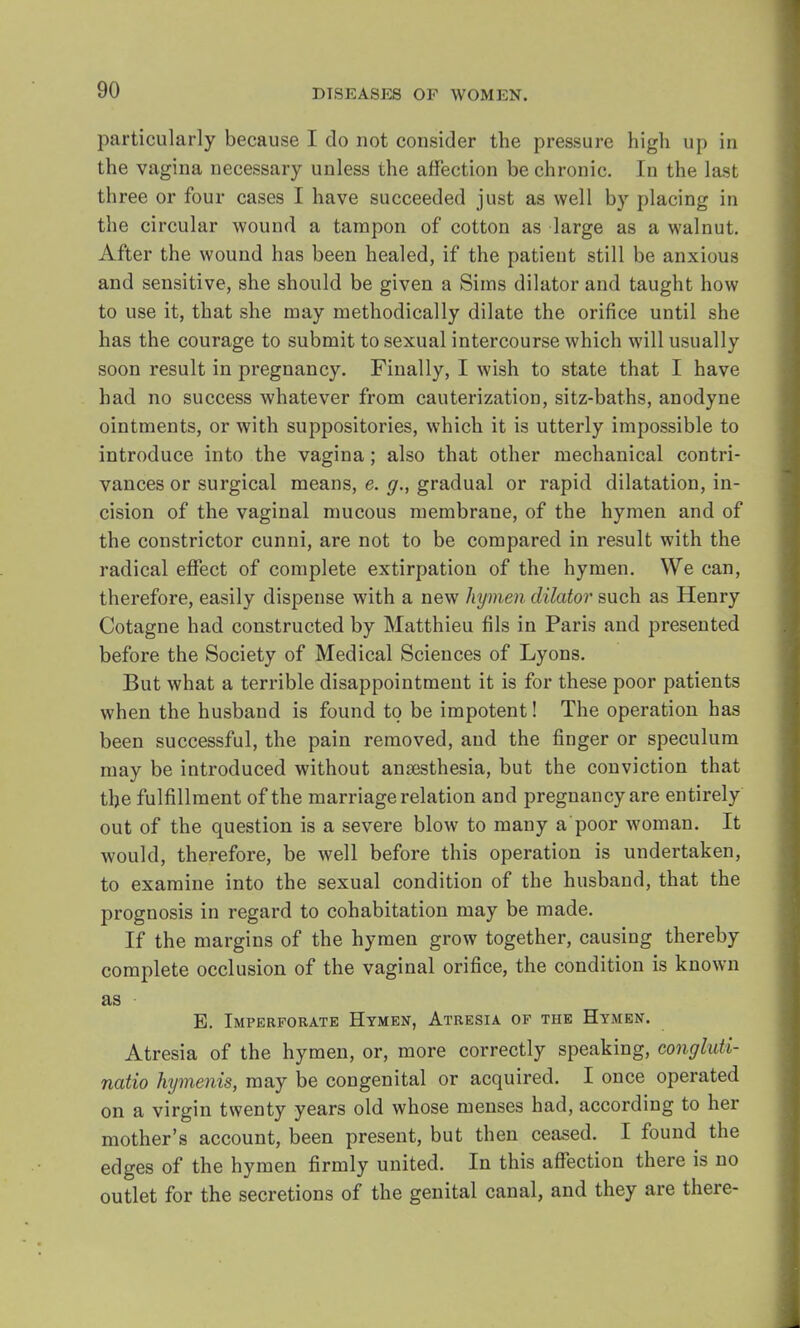 particularly because I do not consider the pressure high up in the vagina necessary unless the affection be chronic. In the last three or four cases I have succeeded just as well by placing in the circular wound a tampon of cotton as large as a walnut. After the wound has been healed, if the patient still be anxious and sensitive, she should be given a Sims dilator and taught how to use it, that she may methodically dilate the orifice until she has the courage to submit to sexual intercourse which will usually soon result in pregnancy. Finally, I wish to state that I have had no success whatever from cauterization, sitz-baths, anodyne ointments, or with suppositories, which it is utterly impossible to introduce into the vagina; also that other mechanical contri- vances or surgical means, e. g., gradual or rapid dilatation, in- cision of the vaginal mucous membrane, of the hymen and of the constrictor cunni, are not to be compared in result with the radical effect of complete extirpation of the hymen. We can, therefore, easily dispense with a new hymen dilator such as Henry Cotagne had constructed by Matthieu fils in Paris and presented before the Society of Medical Sciences of Lyons. But what a terrible disappointment it is for these poor patients when the husband is found to be impotent! The operation has been successful, the pain removed, and the finger or speculum may be introduced without anaesthesia, but the conviction that the fulfillment of the marriage relation and pregnancy are entirely out of the question is a severe blow to many a poor woman. It would, therefore, be well before this operation is undertaken, to examine into the sexual condition of the husband, that the prognosis in regard to cohabitation may be made. If the margins of the hymen grow together, causing thereby complete occlusion of the vaginal orifice, the condition is known as E. Imperforate Hymen, Atresia of the Hymen. Atresia of the hymen, or, more correctly speaking, congluti- natio hymenis, may be congenital or acquired. I once operated on a virgin twenty years old whose menses had, according to her mother's account, been present, but then ceased. I found the edges of the hymen firmly united. In this affection there is no outlet for the secretions of the genital canal, and they are there-