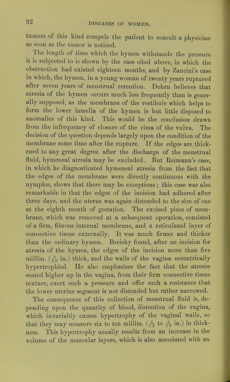 tumors of this kind compels the patient to consult a physician as soon as the tumor is noticed. The length of time which the hymen withstands the pressure it is subjected to is shown by the case cited above, in which the obstruction had existed eighteen months, and by Zancini's case in which, the hymen, in a young woman of twenty years ruptured after seven years of menstrual retention. Dohrn believes that atresia of the hymen occurs much less frequently than is gener- ally supposed, as the membrane of the vestibule which helps to form the lower lamella of the hymen is but little disposed to anomalies of this kind. This would be the conclusion drawn from the infrequency of closure of the rima of the vulva. The decision of the question depends largely upon the condition of the membrane some time after the rupture. If the edges are thick- ened to any great degree after the discharge of the menstrual fluid, hymeneal atresia may be excluded. But Reimann's case, in which he diagnosticated hymeneal atresia from the fact that the edges of the membrane were directly continuous with the nymphse, shows that there may be exceptions ; this case was also remarkable in that the edges of the incision had adhered after three days, and the uterus was again distended to the size of one at the eighth month of gestation. The excised piece of mem- brane, which was removed at a subsequent operation, consisted of a firm, fibrous internal membrane, and a reticulated layer of connective tissue externally. It was much firmer and thicker than the ordinary hymen. Breisky found, after an incision for atresia of the hymen, the edges of the incision more than five millim. (-^ in.) thick, and the walls of the vagina eccentrically hypertrophied. He also emphasizes the fact that the atresias seated higher up in the vagina, from their firm connective tissue texture, exert such a pressure and offer such a resistance that the lower uterine segment is not distended but rather narrowed. The consequence of this collection of menstrual fluid is, de- pending upon the quantity of blood, distention of the vagina, which invariably causes hypertrophy of the vaginal walls, so that they may measure six to ten millim. (f^ to T5f in.) in thick- ness. This hypertrophy usually results from an increase in the volume of the muscular layers, which is also associated with an