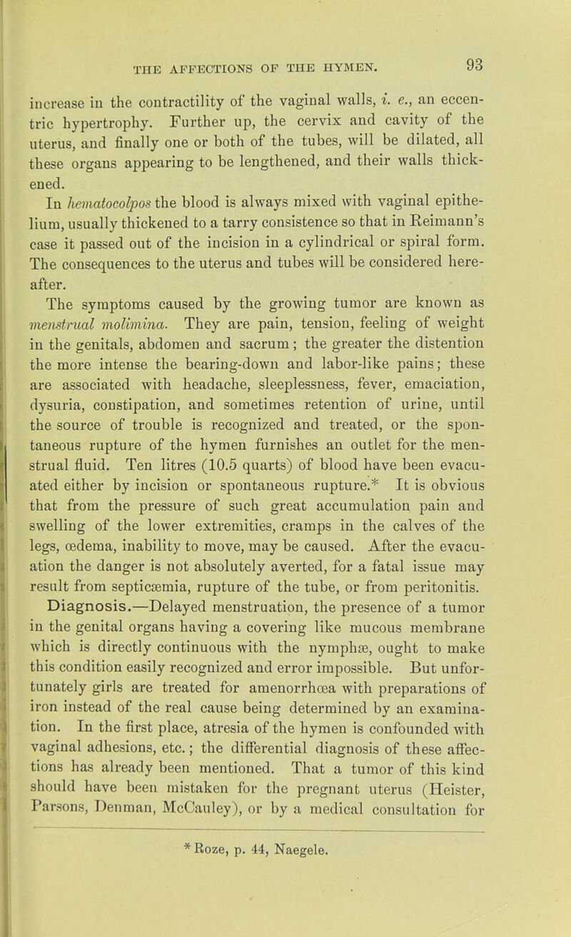 increase in the contractility of the vaginal walls, i. e., an eccen- tric hypertrophy. Further up, the cervix and cavity of the uterus, and finally one or both of the tubes, will be dilated, all these organs appearing to be lengthened, and their walls thick- ened. In hematocolpos the blood is always mixed with vaginal epithe- lium, usually thickened to a tarry consistence so that in Reimann's case it passed out of the incision in a cylindrical or spiral form. The consequences to the uterus and tubes will be considered here- after. The symptoms caused by the growing tumor are known as menstrual molimina. They are pain, tension, feeling of weight in the genitals, abdomen and sacrum; the greater the distention the more intense the bearing-down and labor-like pains; these are associated with headache, sleeplessness, fever, emaciation, dysuria, constipation, and sometimes retention of urine, until the source of trouble is recognized and treated, or the spon- taneous rupture of the hymen furnishes an outlet for the men- strual fluid. Ten litres (10.5 quarts) of blood have been evacu- ated either by incision or spontaneous rupture.* It is obvious that from the pressure of such great accumulation pain and swelling of the lower extremities, cramps in the calves of the legs, oedema, inability to move, may be caused. After the evacu- ation the danger is not absolutely averted, for a fatal issue may result from septicaemia, rupture of the tube, or from peritonitis. Diagnosis.—Delayed menstruation, the presence of a tumor in the genital organs having a covering like mucous membrane which is directly continuous with the nymphse, ought to make this condition easily recognized and error impossible. But unfor- tunately girls are treated for amenorrhoea with preparations of iron instead of the real cause being determined by an examina- tion. In the first place, atresia of the hymen is confounded with vaginal adhesions, etc.; the differential diagnosis of these affec- tions has already been mentioned. That a tumor of this kind should have been mistaken for the pregnant uterus (Heister, Parsons, Denman, McCauley), or by a medical consultation for *Roze, p. 44, Naegele.