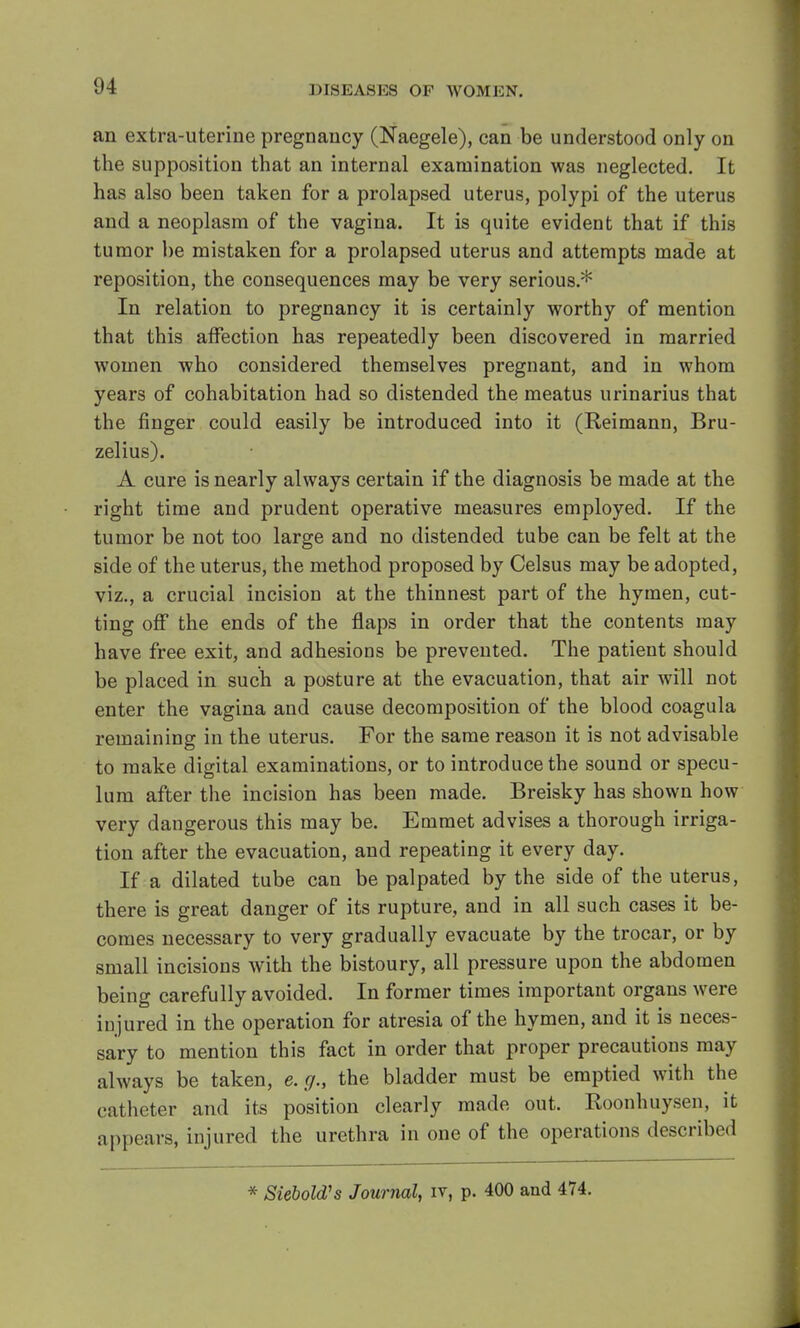an extra-uterine pregnancy (Naegele), can be understood only on the supposition that an internal examination was neglected. It has also been taken for a prolapsed uterus, polypi of the uterus and a neoplasm of the vagina. It is quite evident that if this tumor be mistaken for a prolapsed uterus and attempts made at reposition, the consequences may be very serious.* In relation to pregnancy it is certainly worthy of mention that this affection has repeatedly been discovered in married women who considered themselves pregnant, and in whom years of cohabitation had so distended the meatus urinarius that the finger could easily be introduced into it (Reimann, Bru- zelius). A cure is nearly always certain if the diagnosis be made at the right time and prudent operative measures employed. If the tumor be not too large and no distended tube can be felt at the side of the uterus, the method proposed by Celsus may be adopted, viz., a crucial incision at the thinnest part of the hymen, cut- ting off the ends of the flaps in order that the contents may have free exit, and adhesions be prevented. The patient should be placed in such a posture at the evacuation, that air will not enter the vagina and cause decomposition of the blood coagula remaining in the uterus. For the same reason it is not advisable to make digital examinations, or to introduce the sound or specu- lum after the incision has been made. Breisky has shown how very dangerous this may be. Emmet advises a thorough irriga- tion after the evacuation, and repeating it every day. If a dilated tube can be palpated by the side of the uterus, there is great danger of its rupture, and in all such cases it be- comes necessary to very gradually evacuate by the trocar, or by small incisions with the bistoury, all pressure upon the abdomen being carefully avoided. In former times important organs were injured in the operation for atresia of the hymen, and it is neces- sary to mention this fact in order that proper precautions may always be taken, e.g., the bladder must be emptied with the catheter and its position clearly made out. Roonhuysen, it appears, injured the urethra in one of the operations described * SieboWs Journal, iv, p. 400 and 474.