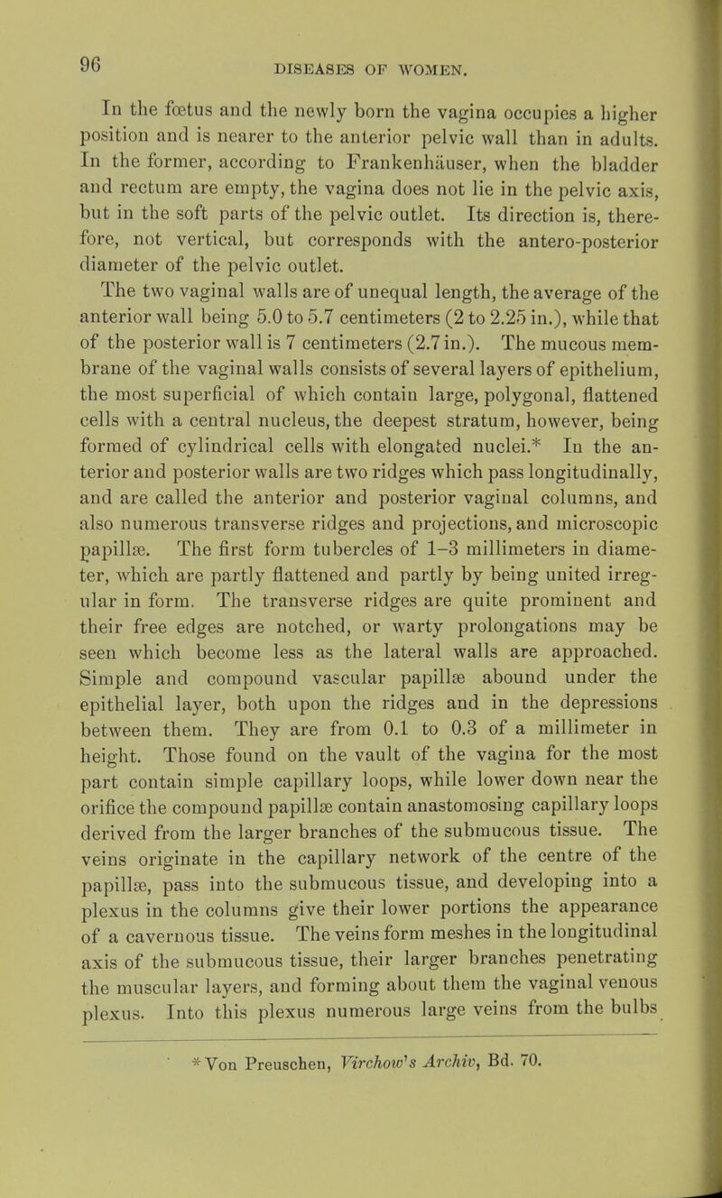 In the fetus and the newly born the vagina occupies a higher position and is nearer to the anterior pelvic wall than in adults. In the former, according to Frankenhiiuser, when the bladder and rectum are empty, the vagina does not lie in the pelvic axis, but in the soft parts of the pelvic outlet. Its direction is, there- fore, not vertical, but corresponds with the antero-posterior diameter of the pelvic outlet. The two vaginal walls are of unequal length, the average of the anterior wall being 5.0 to 5.7 centimeters (2 to 2.25 in.), while that of the posterior wall is 7 centimeters (2.7 in.). The mucous mem- brane of the vaginal walls consists of several layers of epithelium, the most superficial of which contaiu large, polygonal, flattened cells with a central nucleus, the deepest stratum, however, being formed of cylindrical cells with elongated nuclei.* In the an- terior and posterior walls are two ridges which pass longitudinally, and are called the anterior and posterior vaginal columns, and also numerous transverse ridges and projections, and microscopic papilla?. The first form tubercles of 1-3 millimeters in diame- ter, which are partly flattened and partly by being united irreg- ular in form. The transverse ridges are quite prominent and their free edges are notched, or warty prolongations may be seen which become less as the lateral walls are approached. Simple and compound vascular papillae abound under the epithelial layer, both upon the ridges and in the depressions between them. They are from 0.1 to 0.3 of a millimeter in height. Those found on the vault of the vagina for the most part contain simple capillary loops, while lower down near the orifice the compound papillae contain anastomosing capillary loops derived from the larger branches of the submucous tissue. The veins originate in the capillary network of the centre of the papillae, pass into the submucous tissue, and developing into a plexus in the columns give their lower portions the appearance of a cavernous tissue. The veins form meshes in the longitudinal axis of the submucous tissue, their larger branches penetrating the muscular layers, and forming about them the vaginal venous plexus. Into this plexus numerous large veins from the bulbs x Von Preuschen, Virchow's Archiv, Bd. 70.