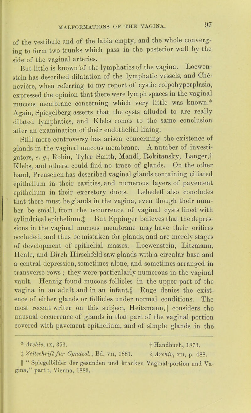of the vestibule and of the labia empty, and the whole converg- ing to form two trunks which pass in the posterior wall by the side of the vaginal arteries. But little is known of the lymphatics of the vagina. Loewen- stein has described dilatation of the lymphatic vessels, and Che- neviere, when referring to my report of cystic colpohyperplasia, expressed the opinion that there were lymph spaces in the vaginal mucous membrane concerning which very little was known.* Again, Spiegelberg asserts that the cysts alluded to are really dilated lymphatics, and Klebs comes to the same conclusion after an examination of their endothelial lining. Still more controversy has arisen concerning the existence of glands in the vaginal mucous membrane. A number of investi- gators, e. g., Robin, Tyler Smith, Mandl, Rokitansky, Langer,f Klebs, and others, could find no trace of glands. On the other hand, Preuschen has described vaginal glands containing ciliated epithelium in their cavities, and numerous layers of pavement epithelium in their excretory ducts. Lebedeff also concludes that there must be glands in the vagina, even though their num- ber be small, from the occurrence of vaginal cysts lined with cylindrical epithelium.! But Eppinger believes that the depres- sions in the vaginal mucous membrane may have their orifices occluded, and thus be mistaken for glands, and are merely stages of development of epithelial masses. Loewenstein, Litzmann, Henle, and Birch-Hirschfeld saw glands with a circular base and a central depression, sometimes alone, and sometimes arranged in transverse rows ; they were particularly numerous in the vaginal vault. Hennig found mucous follicles in the upper part of the vagina in an adult and in an infant.§ Huge denies the exist- ence of either glands or follicles under normal conditions. The most recent writer on this subject, Heitzmann,|| considers the unusual occurrence of glands in that part of the vaginal portion covered with pavement epithelium, and of simple glands in the *Archiv, ix, 356. fHandbuch, 1873. % Zeitschriftfur Gyncicol., Bd. vn, 1881. lArchiv, xn, p. 488. ||  Spiegelbilder der gesunden und kranken Vaginal-portion und Va- gina, parti, Vienna, 1883.