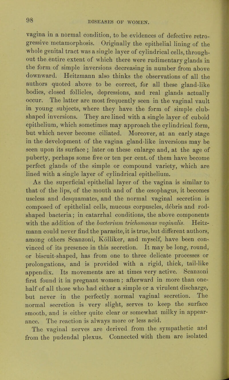 vagina in a normal condition, to be evidences of defective retro- gressive metamorphosis. Originally the epithelial lining of the whole genital tract was a single layer of cylindrical cells, through- out the entire extent of which there were rudimentary glands in the form of simple inversions decreasing in number from above downward. Heitzmann also thinks the observations of all the authors quoted above to be correct, for all these gland-like bodies, closed follicles, depressions, and real glands actually occur. The latter are most frequently seen in the vaginal vault in young subjects, where they have the form of simple club- shaped inversions. They are lined with a single layer of cuboid epithelium, which sometimes may approach the cylindrical form, but which never become ciliated. Moreover, at an early stage in the development of the vagina gland-like inversions may be seen upon its surface ; later on these enlarge and, at the age of puberty, perhaps some five or ten per cent, of them have become perfect glands of the simple or compound variety, which are lined with a single layer of cylindrical epithelium. As the superficial epithelial layer of the vagina is similar to that of the lips, of the mouth and of the oesophagus, it becomes useless and desquamates, and the normal vaginal secretion is composed of epithelial cells, mucous corpuscles, debris and rod- shaped bacteria; in catarrhal conditions, the above components with the addition of the bacterium trichomonas vaginalis. Heitz- mann could never find the parasite, it is true, but different authors, among others Scanzoni, Kolliker, and myself, have been con- vinced of its presence in this secretion. It may be long, round, or biscuit-shaped, has from one to three delicate processes or prolongations, and is provided with a rigid, thick, tail-like appendix. Its movements are at times very active. Scanzoni first found it in pregnant women; afterward in more than one- half of all those who had either a simple or a virulent discharge, but never in the perfectly normal vaginal secretion. The normal secretion is very slight, serves to keep the surface smooth, and is either quite clear or somewhat milky in appear- ance. The reaction is always more or less acid. The vaginal nerves are derived from the sympathetic and from the pudendal plexus. Connected with them are isolated