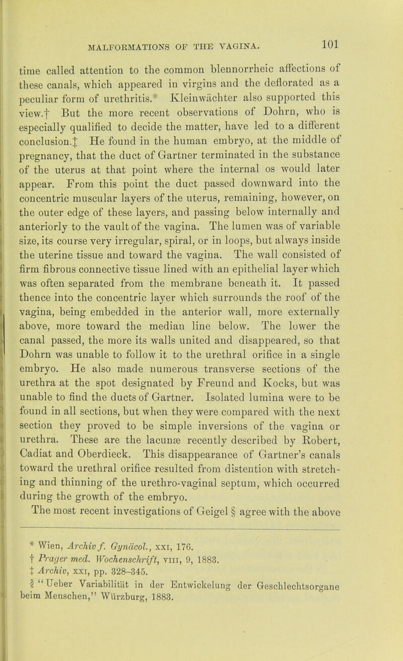 time called attention to the common blennorrheic affections of these canals, which appeared in virgins and the deflorated as a peculiar form of urethritis.* Kleinwachter also supported this view.f But the more recent observations of Dohrn, who is especially qualified to decide the matter, have led to a different conclusion.^ He found in the human embryo, at the middle of pregnancy, that the duct of Gartner terminated in the substance of the uterus at that point where the internal os would later appear. From this point the duct passed downward into the concentric muscular layers of the uterus, remaining, however, on the outer edge of these layers, and passing below internally and anteriorly to the vault of the vagina. The lumen was of variable size, its course very irregular, spiral, or in loops, but always inside the uterine tissue and toward the vagina. The wall consisted of firm fibrous connective tissue lined with an epithelial layer which was often separated from the membrane beneath it. It passed thence into the concentric layer which surrounds the roof of the vagina, being embedded in the anterior wall, more externally above, more toward the median line below. The lower the canal passed, the more its walls united and disappeared, so that Dohrn was unable to follow it to the urethral orifice in a single embryo. He also made numerous transverse sections of the urethra at the spot designated by Freund and Kocks, but was unable to find the ducts of Gartner. Isolated lumina were to be found in all sections, but when they were compared with the next section they proved to be simple inversions of the vagina or urethra. These are the lacunae recently described by Robert, Cadiat and Oberdieck. This disappearance of Gartner's canals toward the urethral orifice resulted from distention with stretch- ing and thinning of the urethro-vaginal septum, which occurred during the growth of the embryo. The most recent investigations of Geigel § agree with the above * Wien, Archivf. Gynacol., xxi, 170. f Prager med. Wochenschrift, mi, 9, 1883. t Archiv, xxi, pp. 328-345. §Ueber Variabilitut in der Entwickelung der Gescklechtsorgane beim Menschen, W'urzburg, 1883.