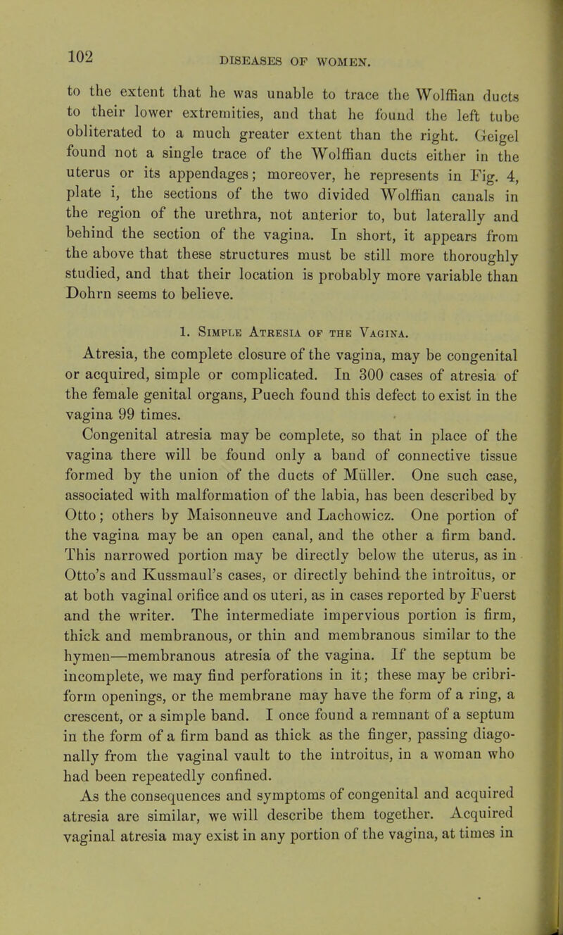 to the extent that he was unable to trace the Wolffian ducts to their lower extremities, and that he found the left tube obliterated to a much greater extent than the right. Geigel found not a single trace of the Wolffian ducts either in the uterus or its appendages; moreover, he represents in Fig. 4, plate i, the sections of the two divided Wolffian canals in the region of the urethra, not anterior to, but laterally and behind the section of the vagina. In short, it appears from the above that these structures must be still more thoroughly studied, and that their location is probably more variable than Dohrn seems to believe. 1. Simple Atresia of the Vagina. Atresia, the complete closure of the vagina, may be congenital or acquired, simple or complicated. In 300 cases of atresia of the female genital organs, Puech found this defect to exist in the vagina 99 times. Congenital atresia may be complete, so that in place of the vagina there will be found only a band of connective tissue formed by the union of the ducts of Muller. One such case, associated with malformation of the labia, has been described by Otto; others by Maisonneuve and Lachowicz. One portion of the vagina may be an open canal, and the other a firm band. This narrowed portion may be directly below the uterus, as in Otto's and Kussmaul's cases, or directly behind the introitus, or at both vaginal orifice and os uteri, as in cases reported by Fuerst and the writer. The intermediate impervious portion is firm, thick and membranous, or thin and membranous similar to the hymen—membranous atresia of the vagina. If the septum be incomplete, we may find perforations in it; these may be cribri- form openings, or the membrane may have the form of a ring, a crescent, or a simple band. I once found a remnant of a septum in the form of a firm band as thick as the finger, passing diago- nally from the vaginal vault to the introitus, in a woman who had been repeatedly confined. As the consequences and symptoms of congenital and acquired atresia are similar, we will describe them together. Acquired vaginal atresia may exist in any portion of the vagina, at times in