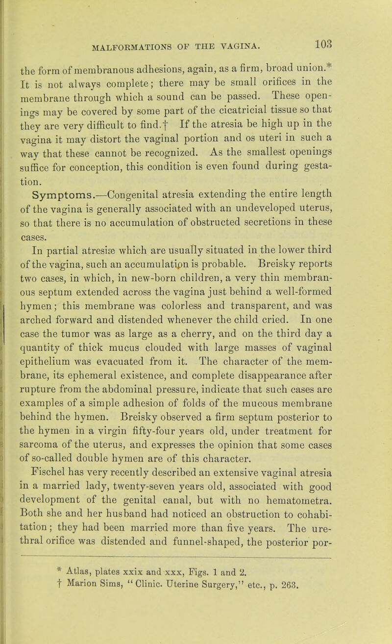 the form of membranous adhesions, again, as a firm, broad union* It is not always complete; there may be small orifices in the membrane through which a sound can be passed. These open- ings may be covered by some part of the cicatricial tissue so that they are very difficult to find.f If the atresia be high up in the vagina it may distort the vaginal portion and os uteri in such a way that these cannot be recognized. As the smallest openings suffice for conception, this condition is even found during gesta- tion. Symptoms.—Congenital atresia extending the entire length of the vagina is generally associated with an undeveloped uterus, so that there is no accumulation of obstructed secretions in these cases. In partial atresioe which are usually situated in the lower third of the vagina, such an accumulation is probable. Breisky reports two cases, in which, in new-born children, a very thin membran- ous septum extended across the vagina just behind a well-formed hymen; this membrane was colorless and transparent, and was arched forward and distended whenever the child cried. In one case the tumor was as large as a cherry, and on the third day a quantity of thick mucus clouded with large masses of vaginal epithelium was evacuated from it. The character of the mem- brane, its ephemeral existence, and complete disappearance after rupture from the abdominal pressure, indicate that such cases are examples of a simple adhesion of folds of the mucous membrane behind the hymen. Breisky observed a firm septum posterior to the hymen in a virgin fifty-four years old, under treatment for sarcoma of the uterus, and expresses the opinion that some cases of so-called double hymen are of this character. Fischel has very recently described an extensive vaginal atresia in a married lady, twenty-seven years old, associated with good development of the genital canal, but with no hematometra. Both she and her husband had noticed an obstruction to cohabi- tation ; they had been married more than five years. The ure- thral orifice was distended and funnel-shaped, the posterior por- * Atlas, plates xxix and xxx, Figs. 1 and 2. f Marion Sims, Clinic. Uterine Surgery, etc., p. 263.
