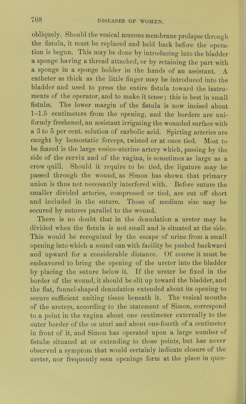 obliquely. Should the vesical mucous membrane prolapse through the fistula, it must be replaced and held back before the opera- tion is begun. This may be done by introducing into the bladder a sponge having a thread attached, or by retaining the part with a sponge in a sponge holder in the hands of an assistant. A catheter as thick as the little finger may be introduced into the bladder and used to press the entire fistula toward the instru- ments of the operator, and to make it tense; this is best in small fistula?. The lower margin of the fistula is now incised about 1-1.5 centimeters from the opening, and the borders are uni- formly freshened, an assistant irrigating the wounded surface with a 3 to 5 per cent, solution of carbolic acid. Spirting arteries are caught by hemostatic forceps, twisted or at once tied. Most to be feared is the large vesico-uterine artery which, passing by the side of the cervix and of the vagina, is sometimes as large as a crow quill. Should it require to be tied, the ligature may be passed through the wound, as Simon has shown that primary union is thus not necessarily interfered with. Before suture the smaller divided arteries, compressed or tied, are cut off short and included in the suture. Those of medium size may be secured by sutures parallel to the wound. There is no doubt that in the denudation a ureter may be divided when the fistula is not small and is situated at the side. This would be recognized by the escape of urine from a small opening into which a sound can with facility be pushed backward and upward for a considerable distance. Of course it must be endeavored to bring the opening of the ureter into the bladder by placing the suture below it. If the ureter be fixed in the border of the wound, it should be slit up toward the bladder, and the flat, funnel-shaped denudation extended about its opening to secure sufficient uniting tissue beneath it. The vesical mouths of the ureters, according to the statement of Simon, correspond to a point in the vagina about one centimeter externally to the outer border of the os uteri and about one-fourth of a centimeter in front of it, and Simon has operated upon a large number of fistula? situated at or extending to those points, but has never observed a symptom that would certainly indicate closure of the ureter, nor frequently seen openings form at the place in ques-