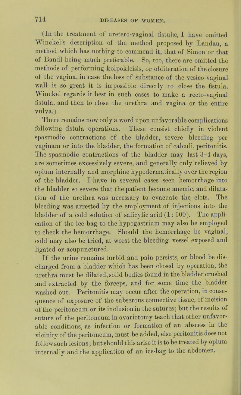 (In the treatment of uretero-vaginal fistula?, I have omitted Winckel's description of the method proposed by Landau, a method which has nothing to commend it, that of Simon or that of Bandl being much preferable. So, too, there are omitted the methods of performing kolpokleisis, or obliteration of the closure of the vagina, in case the loss of substance of the vesico-vaginal wall is so great it is impossible directly to close the fistula. Winckel regards it best in such cases to make a recto-vaginal fistula, and then to close the urethra and vagina or the entire vulva.) There remains now only a word upon unfavorable complications following fistula operations. These consist chiefly in violent spasmodic contractions of the bladder, severe bleeding per vaginam or into the bladder, the formation of calculi, peritonitis. The spasmodic contractions of the bladder may last 3-4 days, are sometimes excessively severe, and generally only relieved by opium internally and morphine hypodermatically over the region of the bladder. I have in several cases seen hemorrhage into the bladder so severe that the patient became anemic, and dilata- tion of the urethra was necessary to evacuate the clots. The bleeding was arrested by the employment of injections into the bladder of a cold solution of salicylic acid (1: 600). The appli- cation of the ice-bag to the hypogastrium may also be employed to check the hemorrhage. Should the hemorrhage be vaginal, cold may also be tried, at worst the bleeding vessel exposed and ligated or acupunctured. If the urine remains turbid and pain persists, or blood be dis- charged from a bladder which has been closed by operation, the urethra must be dilated, solid bodies found in the bladder crushed and extracted by the forceps, and for some time the bladder washed out. Peritonitis may occur after the operation, in conse- quence of exposure of the subserous connective tissue, of incision of the peritoneum or its inclusionin the sutures; but the results of suture of the peritoneum in ovariotomy teach that other unfavor- able conditions, as infection or formation of an abscess in the vicinity of the peritoneum, must be added, else peritonitis does not follow such lesions; but should this arise it is to be treated by opium internally and the application of an ice-bag to the abdomen.