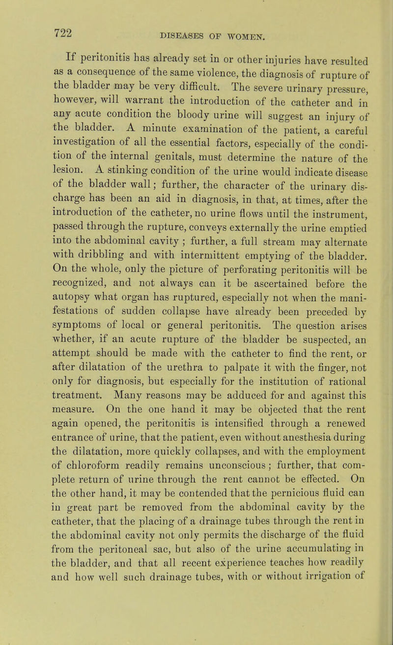 If peritonitis has already set in or other injuries have resulted as a consequence of the same violence, the diagnosis of rupture of the bladder may be very difficult. The severe urinary pressure, however, will warrant the introduction of the catheter and in any acute condition the bloody urine will suggest an injury of the bladder. A minute examination of the patient, a careful investigation of all the essential factors, especially of the condi- tion of the internal genitals, must determine the nature of the lesion. A stinking condition of the urine would indicate disease of the bladder wall; further, the character of the urinary dis- charge has been an aid in diagnosis, in that, at times, after the introduction of the catheter, no urine flows until the instrument, passed through the rupture, conveys externally the urine emptied into the abdominal cavity ; further, a full stream may alternate with dribbling and with intermittent emptying of the bladder. On the whole, only the picture of perforating peritonitis will be recognized, and not always can it be ascertained before the autopsy what organ has ruptured, especially not when the mani- festations of sudden collapse have already been preceded by symptoms of local or general peritonitis. The question arises whether, if an acute rupture of the bladder be suspected, an attempt should be made with the catheter to find the rent, or after dilatation of the urethra to palpate it with the finger, not only for diagnosis, but especially for the institution of rational treatment. Many reasons may be adduced for and against this measure. On the one hand it may be objected that the rent again opened, the peritonitis is intensified through a renewed entrance of urine, that the patient, even without anesthesia during the dilatation, more quickly collapses, and with the employment of chloroform readily remains unconscious; further, that com- plete return of urine through the rent cannot be effected. On the other hand, it may be contended that the pernicious fluid can in great part be removed from the abdominal cavity by the catheter, that the placing of a drainage tubes through the rent in the abdominal cavity not only permits the discharge of the fluid from the peritoneal sac, but also of the urine accumulating in the bladder, and that all recent experience teaches how readily and how well such drainage tubes, with or without irrigation of