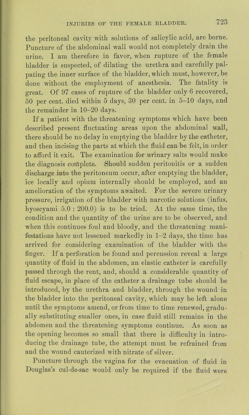 the peritoneal cavity with solutions of salicylic acid, are borne. Puncture of the abdominal wall would not completely drain the urine. I am therefore in favor, when rupture of the female bladder is suspected, of dilating the urethra and carefully pal- pating the inner surface of the bladder, which must, however, be done without the employment of anesthesia. The fatality is great. Of 97 cases of rupture of the bladder only 6 recovered, 50 per cent, died within 5 days, 30 per cent, in 5-10 days, and the remainder in 10-20 days. If a patient with the threatening symptoms which have been described present fluctuating areas upon the abdominal wall, there should be no delay in emptying the bladder by the catheter, and then incising the parts at which the fluid can be felt, in order to afford it exit. The examination for urinary salts would make the diagnosis complete. Should sudden peritonitis or a sudden discharge into the peritoneum occur, after emptying the bladder, ice locally and opium internally should be employed, and an amelioration of the symptoms awaited. For the severe urinary pressure, irrigation of the bladder with narcotic solutions (infus. hyoscyami 5.0 : 200.0) is to be tried. At the same time, the condition and the quantity of the urine are to be observed, and when this continues foul and bloody, and the threatening mani- festations have not lessened markedly in 1-2 days, the time has arrived for considering examination of the bladder with the finger. If a perforation be found and percussion reveal a large quantity of fluid in the abdomen, an elastic catheter is carefully passed through the rent, and, should a considerable quantity of fluid escape, in place of the catheter a drainage tube should be introduced, by the urethra and bladder, through the wound in the bladder into the peritoneal cavity, which may be left alone until the symptoms amend, or from time to time renewed, gradu- ally substituting smaller ones, in case fluid still remains in the abdomen and the threatening symptoms continue. As soon as the opening becomes so small that there is difficulty in intro- ducing the drainage tube, the attempt must be refrained from and the wound cauterized with nitrate of silver. Puncture through the vagina for the evacuation of fluid in Douglas's cul-de-sac would only be required if the fluid were