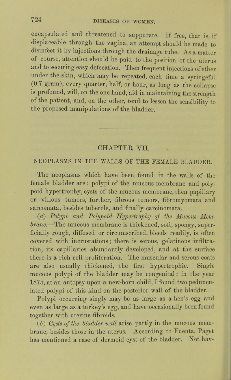 encapsulated and threatened to suppurate. If free, that is, if displaceable through the vagina, an attempt should be made to disinfect it by injections through the drainage tube. As a matter of course, attention should be paid to the position of the uterus and to securing easy defecation. Then frequent injections of ether under the skin, which may be repeated, each time a syriugeful (0.7 gram), every quarter, half, or hour, as long as the collapse is profound, will, on the one hand, aid in maintaining the strength of the patient, and, on the other, tend to lessen the sensibility to the proposed manipulations of the bladder. CHAPTER VII. NEOPLASMS IN THE WALLS OF THE FEMALE BLADDER. The neoplasms which have been found in the walls of the female bladder are: polypi of the mucous membrane and poly- poid hypertrophy, cysts of the mucous membrane, then papillary or villous tumors, further, fibrous tumors, fibromyomata and sarcomata, besides tubercle, and finally carcinomata. (a) Polypi and Polypoid Hypertrophy of the Mucous Mem- brane.—The mucous membrane is thickened, soft, spongy, super- ficially rough, diffused or circumscribed, bleeds readily, is often covered with incrustations; there is serous, gelatinous infiltra- tion, its capillaries abundantly developed, and at the surface there is a rich cell proliferation. The muscular and serous coats are also usually thickened, the first hypertrophic. Single mucous polypi of the bladder may be congenital; in the year 1875, at an autopsy upon a new-born child, I found two peduncu- lated polypi of this kind on the posterior wall of the bladder. Polypi occurring singly may be as large as a hen's egg and even as large as a turkey's egg, and have occasionally been found together with uterine fibroids. (b) Cysts of the bladder wall arise partly in the mucous mem- brane, besides those in the uterus. According to Fuenta, Paget has mentioned a case of dermoid cyst of the bladder. Not hav-