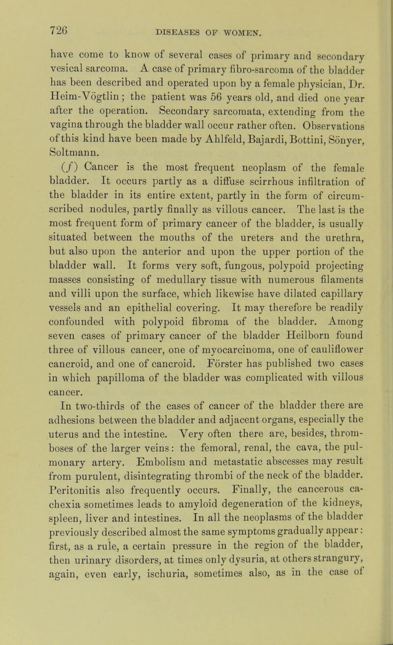 have come to know of several cases of primary and secondary vesical sarcoma. A case of primary fibro-sarcoma of the bladder has been described and operated upon by a female physician, Dr. Heim-Vogtlin ; the patient was 56 years old, and died one year after the operation. Secondary sarcomata, extending from the vagina through the bladder wall occur rather often. Observations of this kind have been made by Ahlfeld, Bajardi, Bottini, Sonyer, Soltmann. (/) Cancer is the most frequent neoplasm of the female bladder. It occurs partly as a diffuse scirrhous infiltration of the bladder in its entire extent, partly in the form of circum- scribed nodules, partly finally as villous cancer. The last is the most frequent form of primary cancer of the bladder, is usually situated between the mouths of the ureters and the urethra, but also upon the anterior and upon the upper portion of the bladder wall. It forms very soft, fungous, polypoid projecting masses consisting of medullary tissue with numerous filaments and villi upon the surface, which likewise have dilated capillary vessels and an epithelial covering. It may therefore be readily confounded with polypoid fibroma of the bladder. Among seven cases of primary cancer of the bladder Heilborn found three of villous cancer, one of myocarcinoma, one of cauliflower cancroid, and one of cancroid. Forster has published two cases in which papilloma of the bladder was complicated with villous cancer. In two-thirds of the cases of cancer of the bladder there are adhesions between the bladder and adjacent organs, especially the uterus and the intestine. Very often there are, besides, throm- boses of the larger veins: the femoral, renal, the cava, the pul- monary artery. Embolism and metastatic abscesses may result from purulent, disintegrating thrombi of the neck of the bladder. Peritonitis also frequently occurs. Finally, the cancerous ca- chexia sometimes leads to amyloid degeneration of the kidneys, spleen, liver and intestines. In all the neoplasms of the bladder previously described almost the same symptoms gradually appear: first, as a rule, a certain pressure in the region of the bladder, then urinary disorders, at times only dysuria, at others strangury, again, even early, ischuria, sometimes also, as in the case of