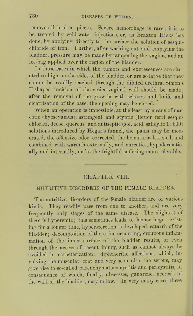 remove all broken pieces. Severe hemorrhage is rare; it is to be treated by cold-water injections, or, as Braxton Hicks has done, by applying directly to the surface the solution of sesqui- chloride of iron. Further, after washing out and emptying the bladder, pressure may be made by tamponing the vagina, and an ice-bag applied over the region of the bladder. In those cases in which the tumors and excrescences are situ- ated so high on the sides of the bladder, or are so large that they cannot be readily reached through the dilated urethra, Simon's T-shaped incision of the vesico-vaginal wall should be made; after the removal of the growths with scissors and knife and cicatrization of the base, the opening may be closed. When an operation is impossible, at the least by means of nar- cotic (hyoscyamus), astringent and styptic (liquor ferri sesqui- chlorati, decoc. quercus) and antiseptic (sol. acid, salicylic 1: 500) solutions introduced by Hegar's funnel, the pains may be mod- erated, the offensive odor corrected, the hematuria lessened, and combined with warmth externally, and narcotics, hypodermatic- ally and internally, make the frightful suffering more tolerable. CHAPTER VIII. NUTRITIVE DISORDERS OF THE FEMALE BLADDER. The nutritive disorders of the female bladder are of various kinds. They readily pass from one to another, and are very frequently only stages of the same disease. The slightest of these is hyperemia; this sometimes leads to hemorrhage; exist- ing for a longer time, hypersecretion is developed, catarrh of the bladder; decomposition of the urine occurring, croupous inflam- mation of the inner surface of the bladder results, or even through the access of recent injury, such as cannot always be avoided in catheterization: diphtheritic affections, which, in- volving the muscular coat and very soon also the serous, may give rise to so-called parenchymatous cystitis and pericystitis, in consequence of which, finally, abscesses, gangrene, necrosis of the wall of the bladder, may follow. In very many cases these