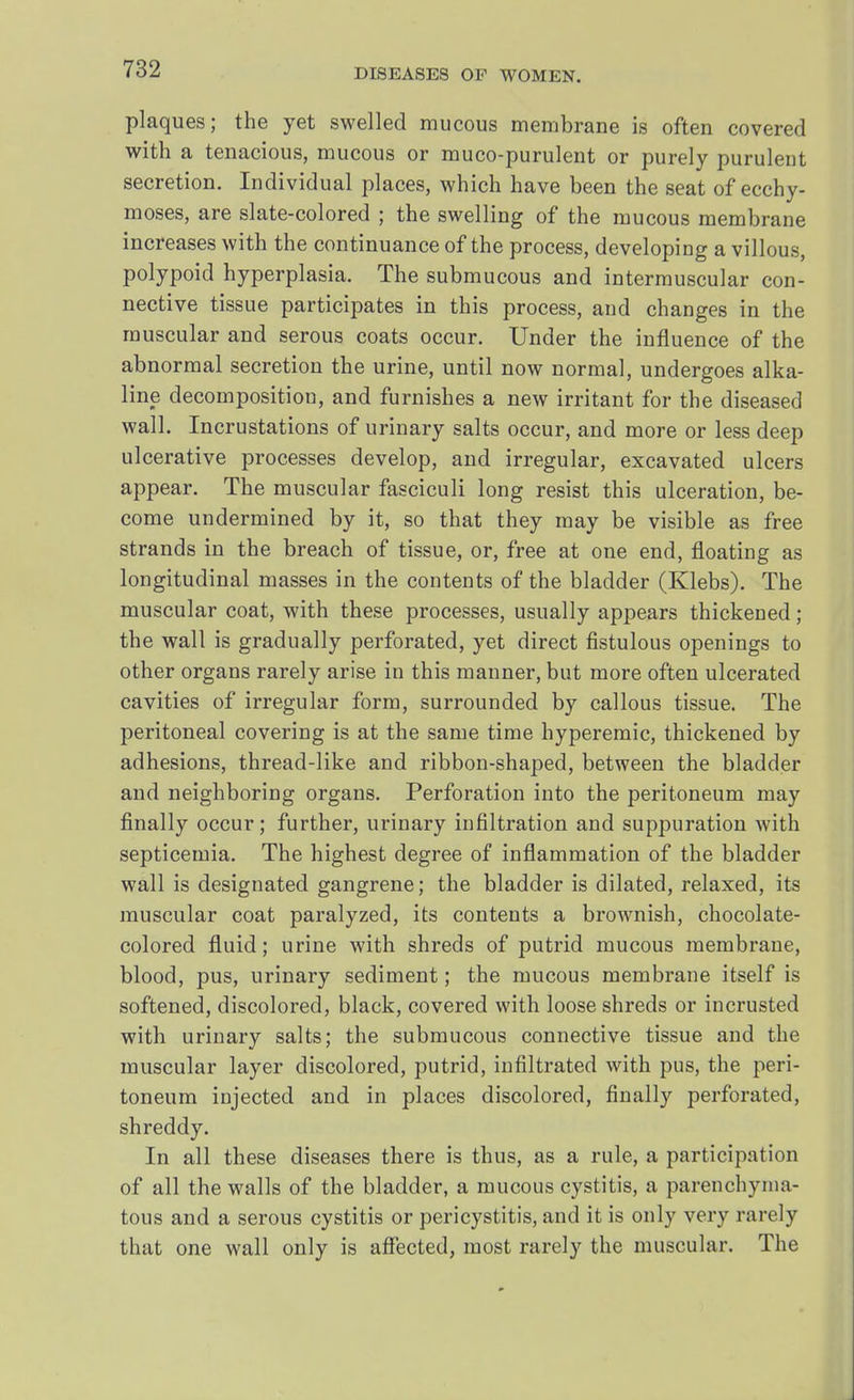 plaques; the yet swelled mucous membrane is often covered with a tenacious, mucous or muco-purulent or purely purulent secretion. Individual places, which have been the seat of ecchy- moses, are slate-colored ; the swelling of the mucous membrane increases with the continuance of the process, developing a villous, polypoid hyperplasia. The submucous and intermuscular con- nective tissue participates in this process, and changes in the muscular and serous coats occur. Under the influence of the abnormal secretion the urine, until now normal, undergoes alka- line decomposition, and furnishes a new irritant for the diseased wall. Incrustations of urinary salts occur, and more or less deep ulcerative processes develop, and irregular, excavated ulcers appear. The muscular fasciculi long resist this ulceration, be- come undermined by it, so that they may be visible as free strands in the breach of tissue, or, free at one end, floating as longitudinal masses in the contents of the bladder (Klebs). The muscular coat, with these processes, usually appears thickened; the wall is gradually perforated, yet direct fistulous openings to other organs rarely arise in this manner, but more often ulcerated cavities of irregular form, surrounded by callous tissue. The peritoneal covering is at the same time hyperemic, thickened by adhesions, thread-like and ribbon-shaped, between the bladder and neighboring organs. Perforation into the peritoneum may finally occur; further, urinary infiltration and suppuration with septicemia. The highest degree of inflammation of the bladder wall is designated gangrene; the bladder is dilated, relaxed, its muscular coat paralyzed, its contents a brownish, chocolate- colored fluid; urine with shreds of putrid mucous membrane, blood, pus, urinary sediment; the mucous membrane itself is softened, discolored, black, covered with loose shreds or incrusted with urinary salts; the submucous connective tissue and the muscular layer discolored, putrid, infiltrated with pus, the peri- toneum injected and in places discolored, finally perforated, shreddy. In all these diseases there is thus, as a rule, a participation of all the walls of the bladder, a mucous cystitis, a parenchyma- tous and a serous cystitis or pericystitis, and it is only very rarely that one wall only is affected, most rarely the muscular. The