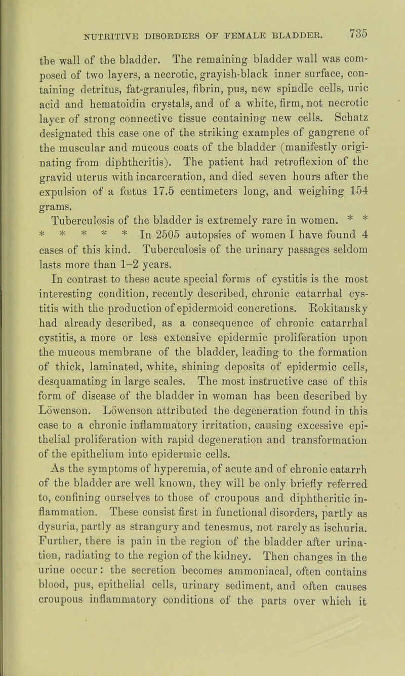the wall of the bladder. The remaining bladder wall was com- posed of two layers, a necrotic, grayish-black inner surface, con- taining detritus, fat-granules, fibrin, pus, new spindle cells, uric acid and hematoidin crystals, and of a white, firm, not necrotic layer of strong connective tissue containing new cells. Schatz designated this case one of the striking examples of gangrene of the muscular and mucous coats of the bladder (manifestly origi- nating from diphtheritis). The patient had retroflexion of the gravid uterus with incarceration, and died seven hours after the expulsion of a foetus 17.5 centimeters long, and weighing 154 grams. Tuberculosis of the bladder is extremely rare in women. * * # * * * * jQ 2505 autopsies of women I have found 4 cases of this kind. Tuberculosis of the urinary passages seldom lasts more than 1-2 years. In contrast to these acute special forms of cystitis is the most interesting condition, recently described, chronic catarrhal cys- titis with the production of epidermoid concretions. Rokitansky had already described, as a consequence of chronic catarrhal cystitis, a more or less extensive epidermic proliferation upon the mucous membrane of the bladder, leading to the formation of thick, laminated, white, shining deposits of epidermic cells, desquamating in large scales. The most instructive case of this form of disease of the bladder in woman has been described by Lowenson. Lowenson attributed the degeneration found in this case to a chronic inflammatory irritation, causing excessive epi- thelial proliferation with rapid degeneration and transformation of the epithelium into epidermic cells. As the symptoms of hyperemia, of acute and of chronic catarrh of the bladder are well known, they will be only briefly referred to, confining ourselves to those of croupous and diphtheritic in- flammation. These consist first in functional disorders, partly as dysuria, partly as strangury and tenesmus, not rarely as ischuria. Further, there is pain in the region of the bladder after urina- tion, radiating to the region of the kidney. Then changes in the urine occur: the secretion becomes ammoniacal, often contains blood, pus, epithelial cells, urinary sediment, and often causes croupous inflammatory conditions of the parts over which it