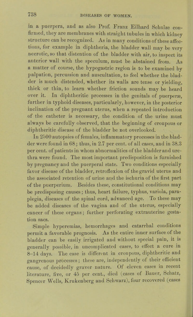 in a puerpera, and as also Prof. Franz Eilhard Schulze con- finned, they are membranes with straight tubules in which kidney structure can be recognized. As in many conditions of these affec- tions, for example in diphtheria, the bladder wall may be very necrotic, so that distention of the bladder with air, to inspect its anterior wall with the speculum, must be abstained from. As a matter of course, the hypogastric region is to be examined by palpation, percussion and auscultation, to feel whether the blad- der is much distended, whether its walls are tense or yielding, thick or thin, to learn whether friction sounds may be heard over it. In diphtheritic processes in the genitals of puerperae, further in typhoid diseases, particularly, however, in the posterior inclination of the pregnant uterus, when a repeated introduction of the catheter is necessary, the condition of the urine must always be carefully observed, that the beginning of croupous or diphtheritic disease of the bladder be not overlooked. In 2500 autopsies of females, inflammatory processes in the blad- der were found in 68 ; thus, in 2.7 per cent, of all cases, and in 38.3 per cent, of patients in whom abnormalities of the bladder and ure- thra were found. The most important predisposition is furnished by pregnancy and the puerperal state. Two conditions especially favor disease of the bladder, retroflexion of the gravid uterus and the associated retention of urine and the ischuria of the first part of the puerperium. Besides these, constitutional conditions may be predisposing causes; thus, heart failure, typhus, variola, para- plegia, diseases of the spinal cord, advanced age. To these may be added diseases of the vagina and of the uterus, especially cancer of these organs; further perforating extrauterine gesta- tion sacs. Simple hyperemias, hemorrhages and catarrhal conditions permit a favorable prognosis. As the entire inner surface of the bladder can be easily irrigated and without special pain, it is generally possible, in uncomplicated cases, to effect a cure in 8-14 days. The case is different in croupous, diphtheritic and gangrenous processes; these are, independently of their efficient cause, of decidedly graver nature. Of eleven cases in recent literature, five, or 45 per cent., died (cases of Bauer, Schatz, Spencer Wells, Krukenberg and Schwarz), four recovered (cases