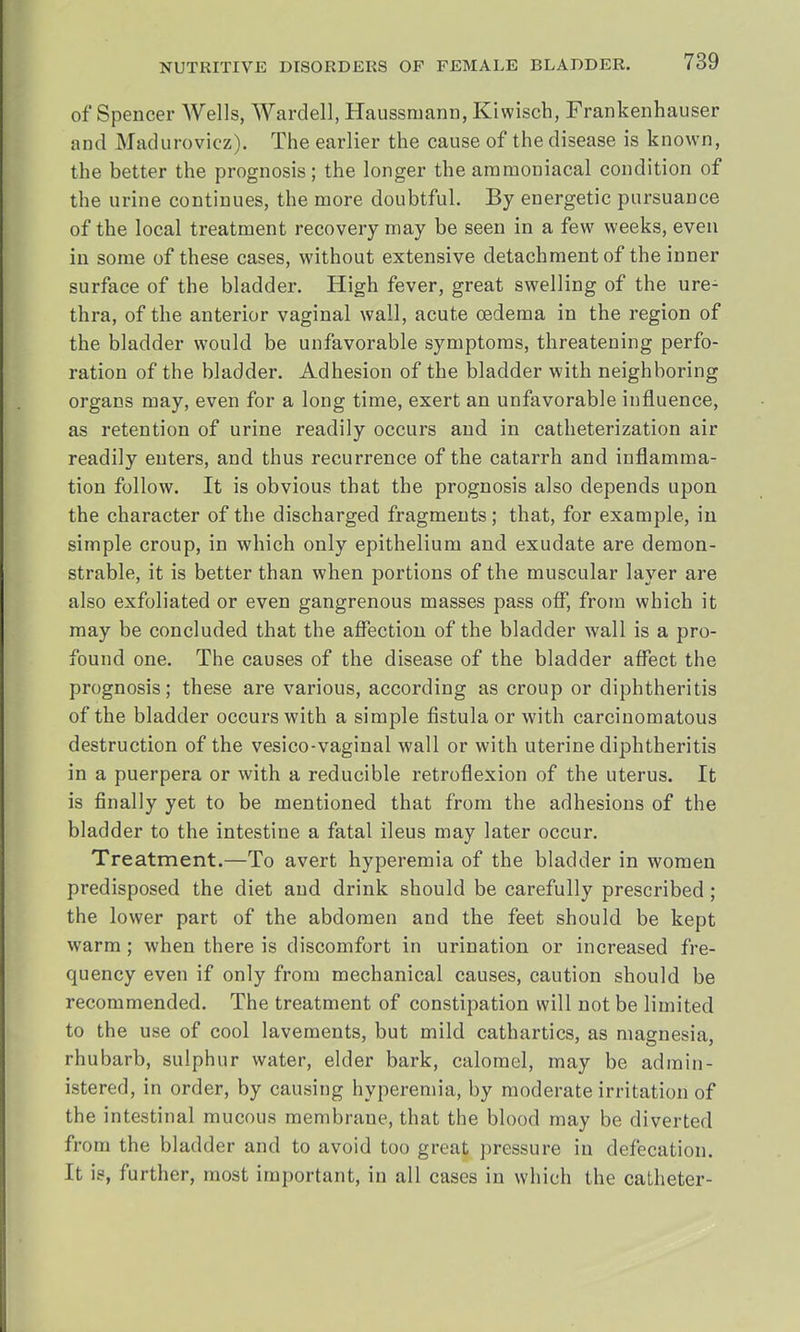 of Spencer Wells, Wardell, Haussraann, Kiwisch, Frankenhauser and Madurovicz). The earlier the cause of the disease is known, the better the prognosis; the longer the ammoniacal condition of the urine continues, the more doubtful. By energetic pursuance of the local treatment recovery may be seen in a few weeks, even in some of these cases, without extensive detachment of the inner surface of the bladder. High fever, great swelling of the ure- thra, of the anterior vaginal wall, acute oedema in the region of the bladder would be unfavorable symptoms, threatening perfo- ration of the bladder. Adhesion of the bladder with neighboring organs may, even for a long time, exert an unfavorable influence, as retention of urine readily occurs and in catheterization air readily enters, and thus recurrence of the catarrh and inflamma- tion follow. It is obvious that the prognosis also depends upon the character of the discharged fragments; that, for example, in simple croup, in which only epithelium and exudate are demon- strable, it is better than when portions of the muscular layer are also exfoliated or even gangrenous masses pass off, from which it may be concluded that the affection of the bladder wall is a pro- found one. The causes of the disease of the bladder affect the prognosis; these are various, according as croup or diphtheritis of the bladder occurs with a simple fistula or with carcinomatous destruction of the vesico-vaginal wall or with uterine diphtheritis in a puerpera or with a reducible retroflexion of the uterus. It is finally yet to be mentioned that from the adhesions of the bladder to the intestine a fatal ileus may later occur. Treatment.—To avert hyperemia of the bladder in women predisposed the diet and drink should be carefully prescribed; the lower part of the abdomen and the feet should be kept warm; when there is discomfort in urination or increased fre- quency even if only from mechanical causes, caution should be recommended. The treatment of constipation will not be limited to the use of cool lavements, but mild cathartics, as magnesia, rhubarb, sulphur water, elder bark, calomel, may be admin- istered, in order, by causing hyperemia, by moderate irritation of the intestinal mucous membrane, that the blood may be diverted from the bladder and to avoid too great pressure in defecation. It is, further, most important, in all cases in which the catheter-