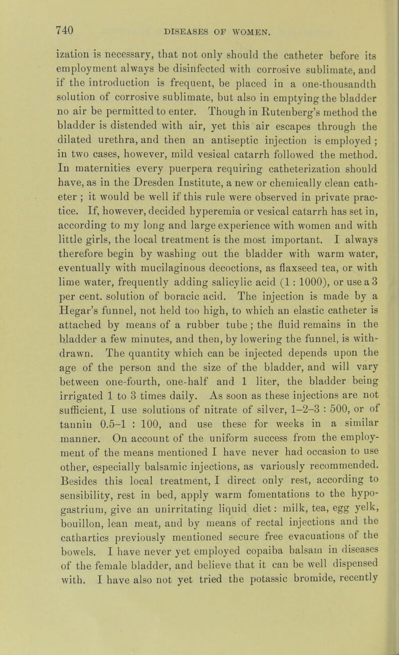 ization is necessary, that not only should the catheter before ita employment always be disinfected with corrosive sublimate, and if the introduction is frequent, be placed in a one-thousandth solution of corrosive sublimate, but also in emptying the bladder no air be permitted to enter. Though in Ruteuberg's method the bladder is distended with air, yet this air escapes through the dilated urethra, and then an antiseptic injection is employed ; in two cases, however, mild vesical catarrh followed the method. In maternities every puerpera requiring catheterization should have, as in the Dresden Institute, a new or chemically clean cath- eter ; it would be well if this rule were observed in private prac- tice. If, however, decided hyperemia or vesical catarrh has set in, according to my long and large experience with women and with little girls, the local treatment is the most important. I always therefore begin by washing out the bladder with warm water, eventually with mucilaginous decoctions, as flaxseed tea, or with lime water, frequently adding salicylic acid (1: 1000), or use a 3 per cent, solution of boracic acid. The injection is made by a Hegar's funnel, not held too high, to which an elastic catheter is attached by means of a rubber tube; the fluid remains in the bladder a few minutes, and then, by lowering the funnel, is with- drawn. The quantity which can be injected depends upon the age of the person and the size of the bladder, and will vary between one-fourth, one-half and 1 liter, the bladder being irrigated 1 to 3 times daily. As soon as these injections are not sufficient, I use solutions of nitrate of silver, 1-2-3 : 500, or of tannin 0.5-1 : 100, and use these for weeks in a similar manner. On account of the uniform success from the employ- ment of the means mentioned I have never had occasion to use other, especially balsamic injections, as variously recommended. Besides this local treatment, I direct only rest, according to sensibility, rest in bed, apply warm fomentations to the hypo- gastrium, give an unirritating liquid diet: milk, tea, egg yelk, bouillon, lean meat, and by means of rectal injections and the cathartics previously mentioned secure free evacuations of the bowels. I have never yet employed copaiba balsam in diseases of the female bladder, and believe that it can be well dispensed with. I have also not yet tried the potassic bromide, recently